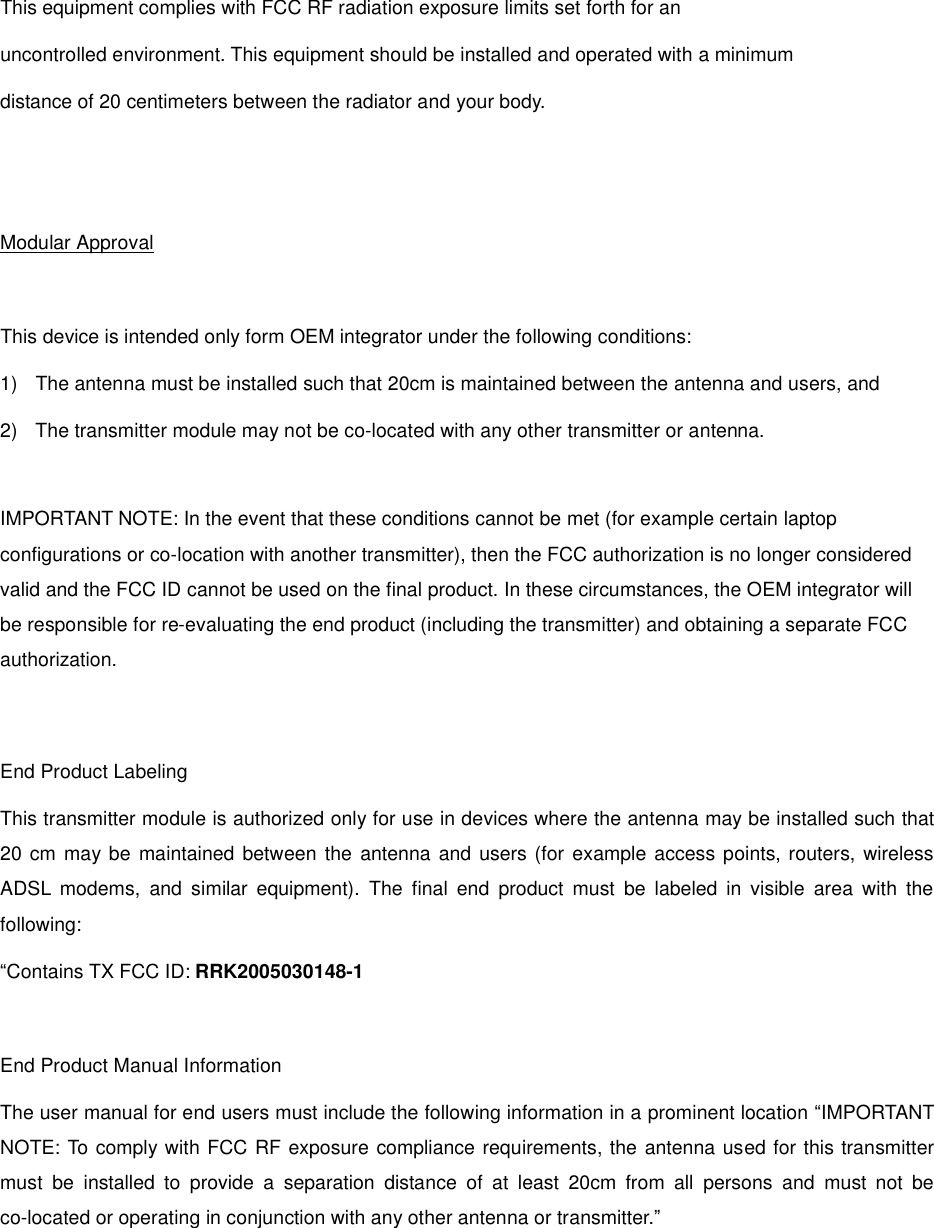  This equipment complies with FCC RF radiation exposure limits set forth for an  uncontrolled environment. This equipment should be installed and operated with a minimum distance of 20 centimeters between the radiator and your body.   Modular Approval  This device is intended only form OEM integrator under the following conditions: 1)  The antenna must be installed such that 20cm is maintained between the antenna and users, and 2)  The transmitter module may not be co-located with any other transmitter or antenna.  IMPORTANT NOTE: In the event that these conditions cannot be met (for example certain laptop configurations or co-location with another transmitter), then the FCC authorization is no longer considered valid and the FCC ID cannot be used on the final product. In these circumstances, the OEM integrator will be responsible for re-evaluating the end product (including the transmitter) and obtaining a separate FCC authorization.   End Product Labeling This transmitter module is authorized only for use in devices where the antenna may be installed such that 20 cm may be maintained between the antenna and users (for example access points, routers, wireless ADSL modems, and similar equipment). The final end product must be labeled in visible area with the following: “Contains TX FCC ID: RRK2005030148-1  End Product Manual Information The user manual for end users must include the following information in a prominent location “IMPORTANT NOTE: To comply with FCC RF exposure compliance requirements, the antenna used for this transmitter must be installed to provide a separation distance of at least 20cm from all persons and must not be co-located or operating in conjunction with any other antenna or transmitter.” 