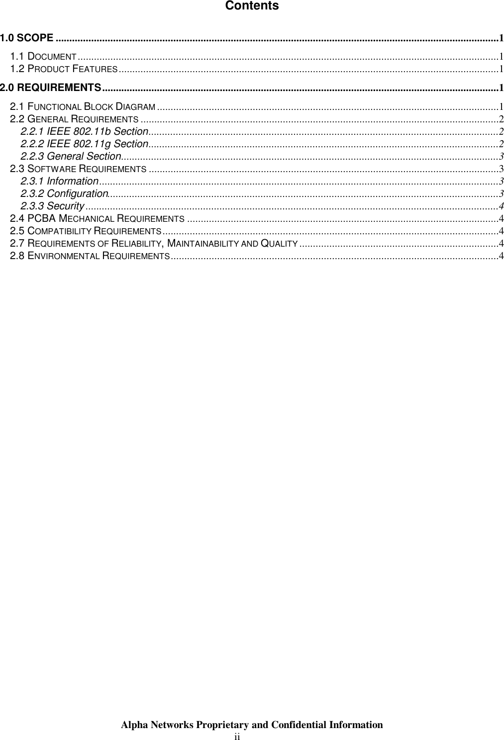                     Alpha Networks Proprietary and Confidential Information  ii Contents 1.0 SCOPE ..................................................................................................................................................................1 1.1 DOCUMENT..........................................................................................................................................................1 1.2 PRODUCT FEATURES...........................................................................................................................................1 2.0 REQUIREMENTS.................................................................................................................................................1 2.1 FUNCTIONAL BLOCK DIAGRAM .............................................................................................................................1 2.2 GENERAL REQUIREMENTS ...................................................................................................................................2 2.2.1 IEEE 802.11b Section................................................................................................................................2 2.2.2 IEEE 802.11g Section................................................................................................................................2 2.2.3 General Section..........................................................................................................................................3 2.3 SOFTWARE REQUIREMENTS ................................................................................................................................3 2.3.1 Information..................................................................................................................................................3 2.3.2 Configuration...............................................................................................................................................3 2.3.3 Security .......................................................................................................................................................4 2.4 PCBA MECHANICAL REQUIREMENTS ..................................................................................................................4 2.5 COMPATIBILITY REQUIREMENTS...........................................................................................................................4 2.7 REQUIREMENTS OF RELIABILITY, MAINTAINABILITY AND QUALITY .........................................................................4 2.8 ENVIRONMENTAL REQUIREMENTS........................................................................................................................4 