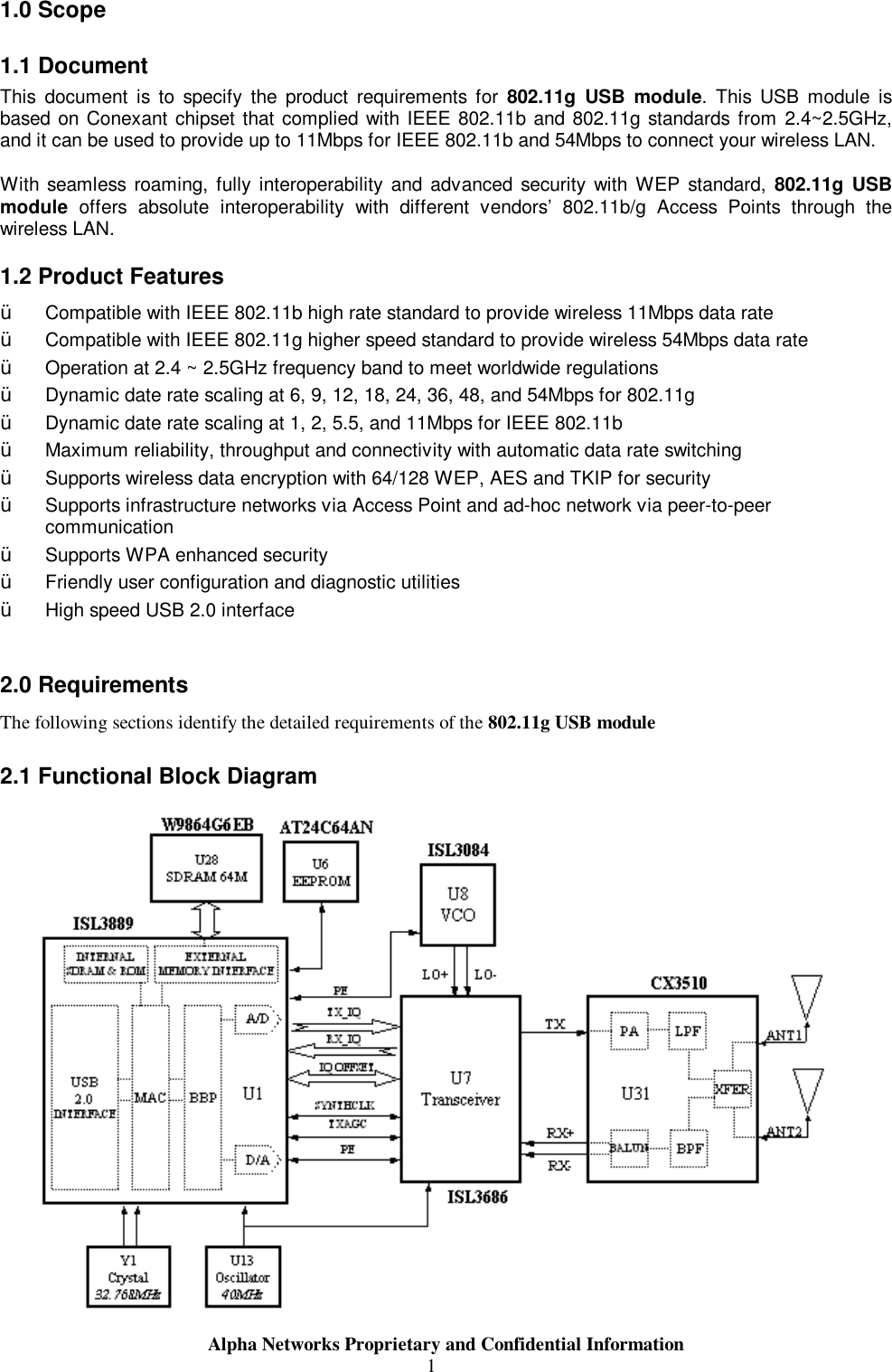                     Alpha Networks Proprietary and Confidential Information  11.0 Scope 1.1 Document This document is to specify the product requirements for  802.11g USB module. This USB module is based on Conexant chipset that complied with IEEE 802.11b and 802.11g standards from 2.4~2.5GHz, and it can be used to provide up to 11Mbps for IEEE 802.11b and 54Mbps to connect your wireless LAN.  With seamless roaming, fully interoperability and advanced security with WEP standard, 802.11g USB module offers absolute interoperability with different vendors’ 802.11b/g Access Points through the wireless LAN. 1.2 Product Features Ÿ  Compatible with IEEE 802.11b high rate standard to provide wireless 11Mbps data rate Ÿ  Compatible with IEEE 802.11g higher speed standard to provide wireless 54Mbps data rate Ÿ  Operation at 2.4 ~ 2.5GHz frequency band to meet worldwide regulations Ÿ  Dynamic date rate scaling at 6, 9, 12, 18, 24, 36, 48, and 54Mbps for 802.11g  Ÿ  Dynamic date rate scaling at 1, 2, 5.5, and 11Mbps for IEEE 802.11b Ÿ  Maximum reliability, throughput and connectivity with automatic data rate switching Ÿ  Supports wireless data encryption with 64/128 WEP, AES and TKIP for security Ÿ  Supports infrastructure networks via Access Point and ad-hoc network via peer-to-peer communication Ÿ  Supports WPA enhanced security Ÿ  Friendly user configuration and diagnostic utilities Ÿ  High speed USB 2.0 interface  2.0 Requirements The following sections identify the detailed requirements of the 802.11g USB module 2.1 Functional Block Diagram              