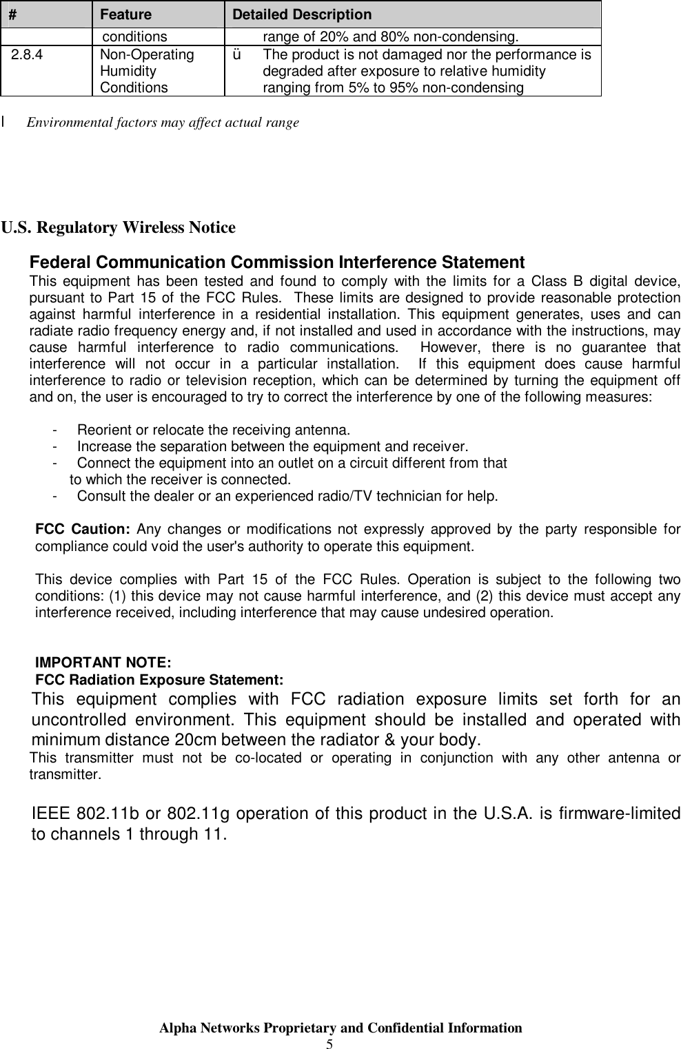                     Alpha Networks Proprietary and Confidential Information  5#  Feature  Detailed Description conditions  range of 20% and 80% non-condensing. 2.8.4  Non-Operating Humidity Conditions Ÿ  The product is not damaged nor the performance is degraded after exposure to relative humidity ranging from 5% to 95% non-condensing  l Environmental factors may affect actual range     U.S. Regulatory Wireless Notice Federal Communication Commission Interference Statement This equipment has been tested and found to comply with the limits for a Class B digital device, pursuant to Part 15 of the FCC Rules.  These limits are designed to provide reasonable protection against harmful interference in a residential installation. This equipment generates, uses and can radiate radio frequency energy and, if not installed and used in accordance with the instructions, may cause harmful interference to radio communications.  However, there is no guarantee that interference will not occur in a particular installation.  If this equipment does cause harmful interference to radio or television reception, which can be determined by turning the equipment off and on, the user is encouraged to try to correct the interference by one of the following measures:  - Reorient or relocate the receiving antenna. - Increase the separation between the equipment and receiver. - Connect the equipment into an outlet on a circuit different from that to which the receiver is connected. - Consult the dealer or an experienced radio/TV technician for help.  FCC Caution: Any changes or modifications not expressly approved by the party responsible for compliance could void the user&apos;s authority to operate this equipment.  This device complies with Part 15 of the FCC Rules. Operation is subject to the following two conditions: (1) this device may not cause harmful interference, and (2) this device must accept any interference received, including interference that may cause undesired operation.   IMPORTANT NOTE: FCC Radiation Exposure Statement: This equipment complies with FCC radiation exposure limits set forth for an uncontrolled environment. This equipment should be installed and operated with minimum distance 20cm between the radiator &amp; your body. This transmitter must not be co-located or operating in conjunction with any other antenna or transmitter.  IEEE 802.11b or 802.11g operation of this product in the U.S.A. is firmware-limited to channels 1 through 11.  