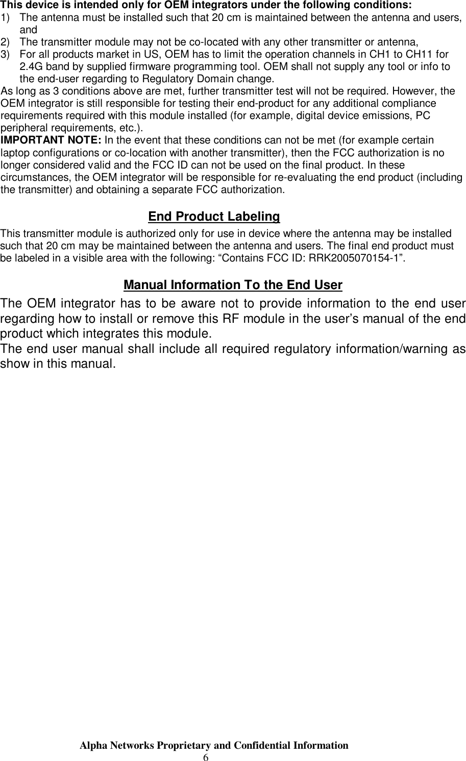                     Alpha Networks Proprietary and Confidential Information  6 This device is intended only for OEM integrators under the following conditions: 1) The antenna must be installed such that 20 cm is maintained between the antenna and users, and  2) The transmitter module may not be co-located with any other transmitter or antenna,  3) For all products market in US, OEM has to limit the operation channels in CH1 to CH11 for 2.4G band by supplied firmware programming tool. OEM shall not supply any tool or info to the end-user regarding to Regulatory Domain change. As long as 3 conditions above are met, further transmitter test will not be required. However, the OEM integrator is still responsible for testing their end-product for any additional compliance requirements required with this module installed (for example, digital device emissions, PC peripheral requirements, etc.). IMPORTANT NOTE: In the event that these conditions can not be met (for example certain laptop configurations or co-location with another transmitter), then the FCC authorization is no longer considered valid and the FCC ID can not be used on the final product. In these circumstances, the OEM integrator will be responsible for re-evaluating the end product (including the transmitter) and obtaining a separate FCC authorization. End Product Labeling This transmitter module is authorized only for use in device where the antenna may be installed such that 20 cm may be maintained between the antenna and users. The final end product must be labeled in a visible area with the following: “Contains FCC ID: RRK2005070154-1”. Manual Information To the End User The OEM integrator has to be aware not to provide information to the end user regarding how to install or remove this RF module in the user’s manual of the end product which integrates this module. The end user manual shall include all required regulatory information/warning as show in this manual.     