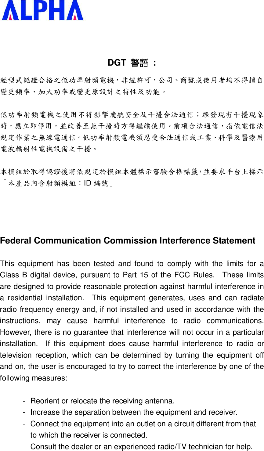     DGT  警語 : 經型式認證合格之低功率射頻電機，非經許可，公司、商號或使用者均不得擅自變更頻率、加大功率或變更原設計之特性及功能。   低功率射頻電機之使用不得影響飛航安全及干擾合法通信；經發現有干擾現象時，應立即停用，並改善至無干擾時方得繼續使用。前項合法通信，指依電信法規定作業之無線電通信。低功率射頻電機須忍受合法通信或工業、科學及醫療用電波輻射性電機設備之干擾。  本模組於取得認證後將依規定於模組本體標示審驗合格標籤，並要求平台上標示「本產品內含射頻模組：ID 編號」     Federal Communication Commission Interference Statement  This equipment has been tested and found to comply with the limits for a Class B digital device, pursuant to Part 15 of the FCC Rules.  These limits are designed to provide reasonable protection against harmful interference in a residential installation.  This equipment generates, uses and can radiate radio frequency energy and, if not installed and used in accordance with the instructions, may cause harmful interference to radio communications.  However, there is no guarantee that interference will not occur in a particular installation.  If this equipment does cause harmful interference to radio or television reception, which can be determined by turning the equipment off and on, the user is encouraged to try to correct the interference by one of the following measures:  - Reorient or relocate the receiving antenna. - Increase the separation between the equipment and receiver. - Connect the equipment into an outlet on a circuit different from that to which the receiver is connected. - Consult the dealer or an experienced radio/TV technician for help. 