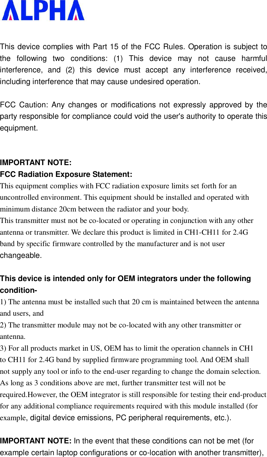    This device complies with Part 15 of the FCC Rules. Operation is subject to the following two conditions: (1) This device may not cause harmful interference, and (2) this device must accept any interference received, including interference that may cause undesired operation.  FCC Caution: Any changes or modifications not expressly approved by the party responsible for compliance could void the user&apos;s authority to operate this equipment.   IMPORTANT NOTE: FCC Radiation Exposure Statement: This equipment complies with FCC radiation exposure limits set forth for an uncontrolled environment. This equipment should be installed and operated with minimum distance 20cm between the radiator and your body. This transmitter must not be co-located or operating in conjunction with any other antenna or transmitter. We declare this product is limited in CH1-CH11 for 2.4G band by specific firmware controlled by the manufacturer and is not user changeable.  This device is intended only for OEM integrators under the following condition- 1) The antenna must be installed such that 20 cm is maintained between the antenna and users, and 2) The transmitter module may not be co-located with any other transmitter or antenna. 3) For all products market in US, OEM has to limit the operation channels in CH1 to CH11 for 2.4G band by supplied firmware programming tool. And OEM shall not supply any tool or info to the end-user regarding to change the domain selection. As long as 3 conditions above are met, further transmitter test will not be required.However, the OEM integrator is still responsible for testing their end-product for any additional compliance requirements required with this module installed (for example, digital device emissions, PC peripheral requirements, etc.).  IMPORTANT NOTE: In the event that these conditions can not be met (for example certain laptop configurations or co-location with another transmitter), 