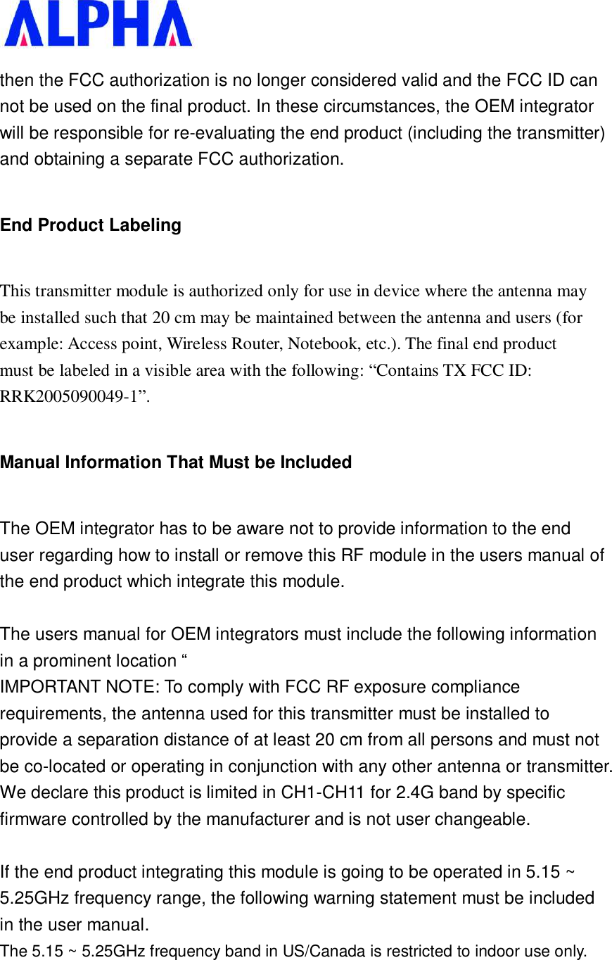   then the FCC authorization is no longer considered valid and the FCC ID can not be used on the final product. In these circumstances, the OEM integrator will be responsible for re-evaluating the end product (including the transmitter) and obtaining a separate FCC authorization. End Product Labeling This transmitter module is authorized only for use in device where the antenna may be installed such that 20 cm may be maintained between the antenna and users (for example: Access point, Wireless Router, Notebook, etc.). The final end product must be labeled in a visible area with the following: “Contains TX FCC ID: RRK2005090049-1”. Manual Information That Must be Included The OEM integrator has to be aware not to provide information to the end user regarding how to install or remove this RF module in the users manual of the end product which integrate this module.  The users manual for OEM integrators must include the following information in a prominent location “  IMPORTANT NOTE: To comply with FCC RF exposure compliance requirements, the antenna used for this transmitter must be installed to provide a separation distance of at least 20 cm from all persons and must not be co-located or operating in conjunction with any other antenna or transmitter. We declare this product is limited in CH1-CH11 for 2.4G band by specific firmware controlled by the manufacturer and is not user changeable.   If the end product integrating this module is going to be operated in 5.15 ~ 5.25GHz frequency range, the following warning statement must be included in the user manual. The 5.15 ~ 5.25GHz frequency band in US/Canada is restricted to indoor use only.   