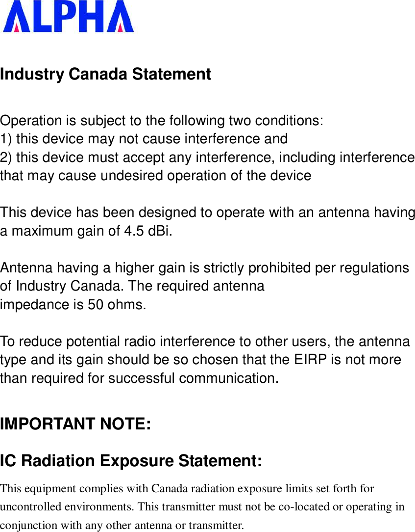   Industry Canada Statement Operation is subject to the following two conditions: 1) this device may not cause interference and 2) this device must accept any interference, including interference that may cause undesired operation of the device  This device has been designed to operate with an antenna having a maximum gain of 4.5 dBi.  Antenna having a higher gain is strictly prohibited per regulations of Industry Canada. The required antenna impedance is 50 ohms.  To reduce potential radio interference to other users, the antenna type and its gain should be so chosen that the EIRP is not more than required for successful communication.  IMPORTANT NOTE: IC Radiation Exposure Statement: This equipment complies with Canada radiation exposure limits set forth for uncontrolled environments. This transmitter must not be co-located or operating in conjunction with any other antenna or transmitter.            