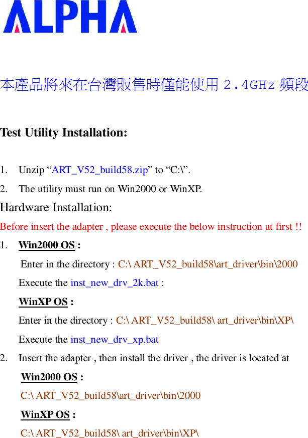    本產品將來在台灣販售時僅能使用 2.4GHz 頻段 Test Utility Installation: 1. Unzip “ART_V52_build58.zip” to “C:\”.  2. The utility must run on Win2000 or WinXP. Hardware Installation: Before insert the adapter , please execute the below instruction at first !! 1.  Win2000 OS : Enter in the directory : C:\ ART_V52_build58\art_driver\bin\2000 Execute the inst_new_drv_2k.bat : WinXP OS : Enter in the directory : C:\ ART_V52_build58\ art_driver\bin\XP\ Execute the inst_new_drv_xp.bat 2. Insert the adapter , then install the driver , the driver is located at      Win2000 OS : C:\ ART_V52_build58\art_driver\bin\2000 WinXP OS : C:\ ART_V52_build58\ art_driver\bin\XP\     