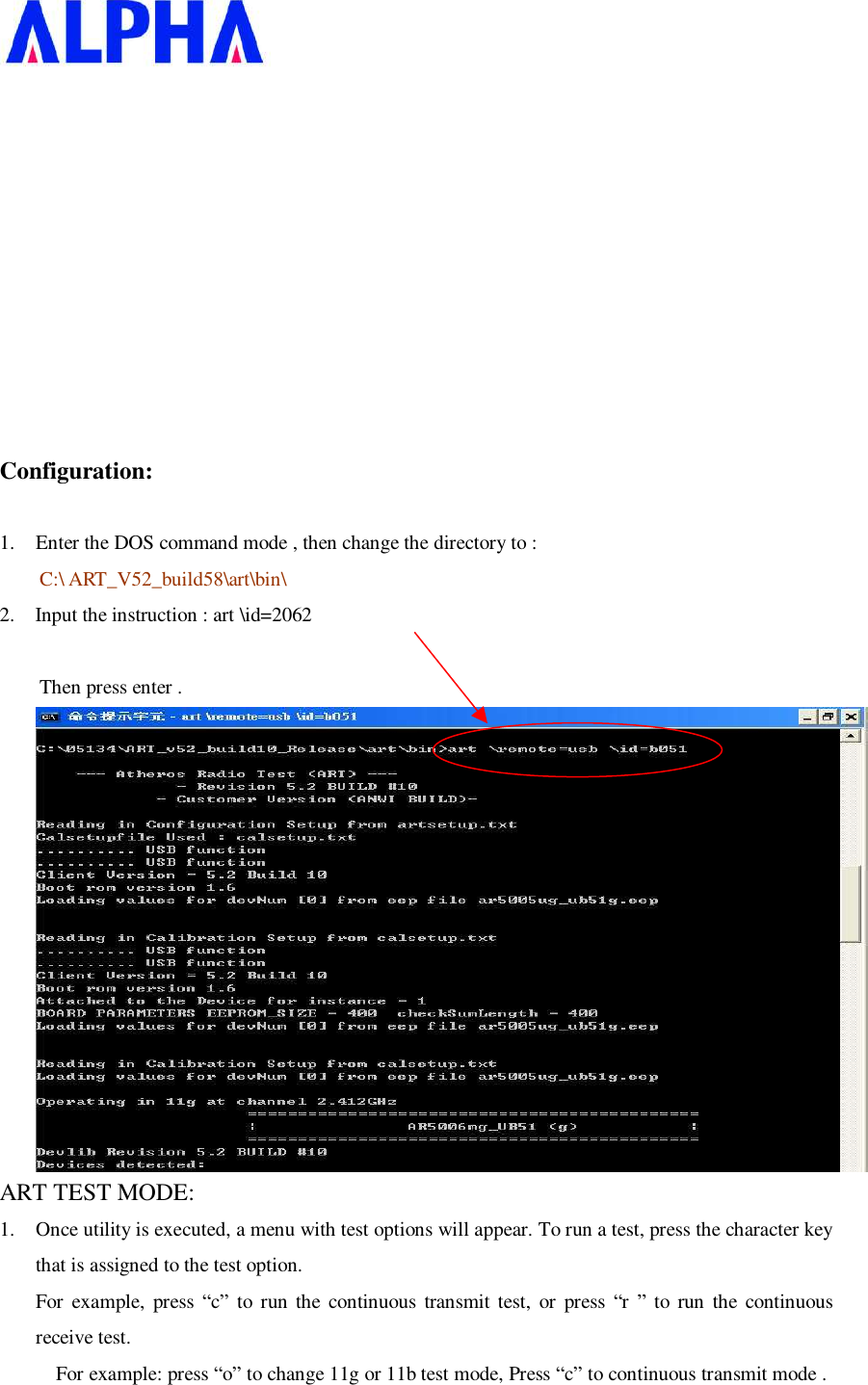      Configuration: 1. Enter the DOS command mode , then change the directory to :  C:\ ART_V52_build58\art\bin\ 2.  Input the instruction : art \id=2062                            Then press enter .  ART TEST MODE: 1. Once utility is executed, a menu with test options will appear. To run a test, press the character key that is assigned to the test option. For example, press  “c” to run the continuous transmit test, or press “r ” to run the continuous receive test.  For example: press “o” to change 11g or 11b test mode, Press “c” to continuous transmit mode . 