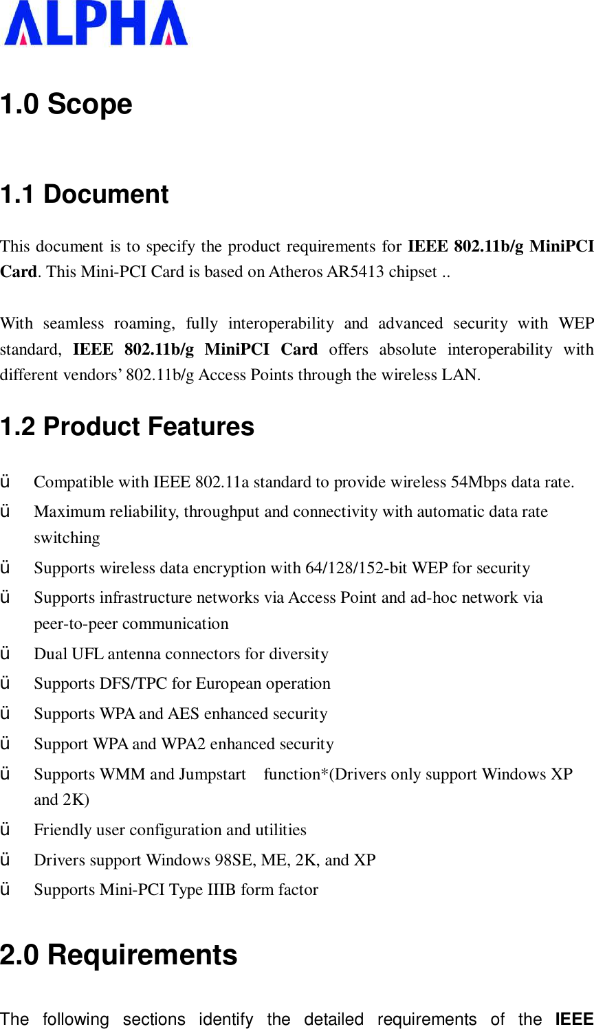   1.0 Scope 1.1 Document This document is to specify the product requirements for IEEE 802.11b/g MiniPCI Card. This Mini-PCI Card is based on Atheros AR5413 chipset ..  With seamless roaming, fully interoperability and advanced security with WEP standard,  IEEE 802.11b/g MiniPCI Card offers absolute interoperability with different vendors’ 802.11b/g Access Points through the wireless LAN. 1.2 Product Features Ÿ  Compatible with IEEE 802.11a standard to provide wireless 54Mbps data rate. Ÿ  Maximum reliability, throughput and connectivity with automatic data rate switching Ÿ  Supports wireless data encryption with 64/128/152-bit WEP for security Ÿ  Supports infrastructure networks via Access Point and ad-hoc network via peer-to-peer communication Ÿ  Dual UFL antenna connectors for diversity  Ÿ  Supports DFS/TPC for European operation  Ÿ  Supports WPA and AES enhanced security Ÿ  Support WPA and WPA2 enhanced security Ÿ  Supports WMM and Jumpstart  function*(Drivers only support Windows XP and 2K) Ÿ  Friendly user configuration and utilities Ÿ  Drivers support Windows 98SE, ME, 2K, and XP Ÿ  Supports Mini-PCI Type IIIB form factor 2.0 Requirements The following sections identify the detailed requirements of the  IEEE 