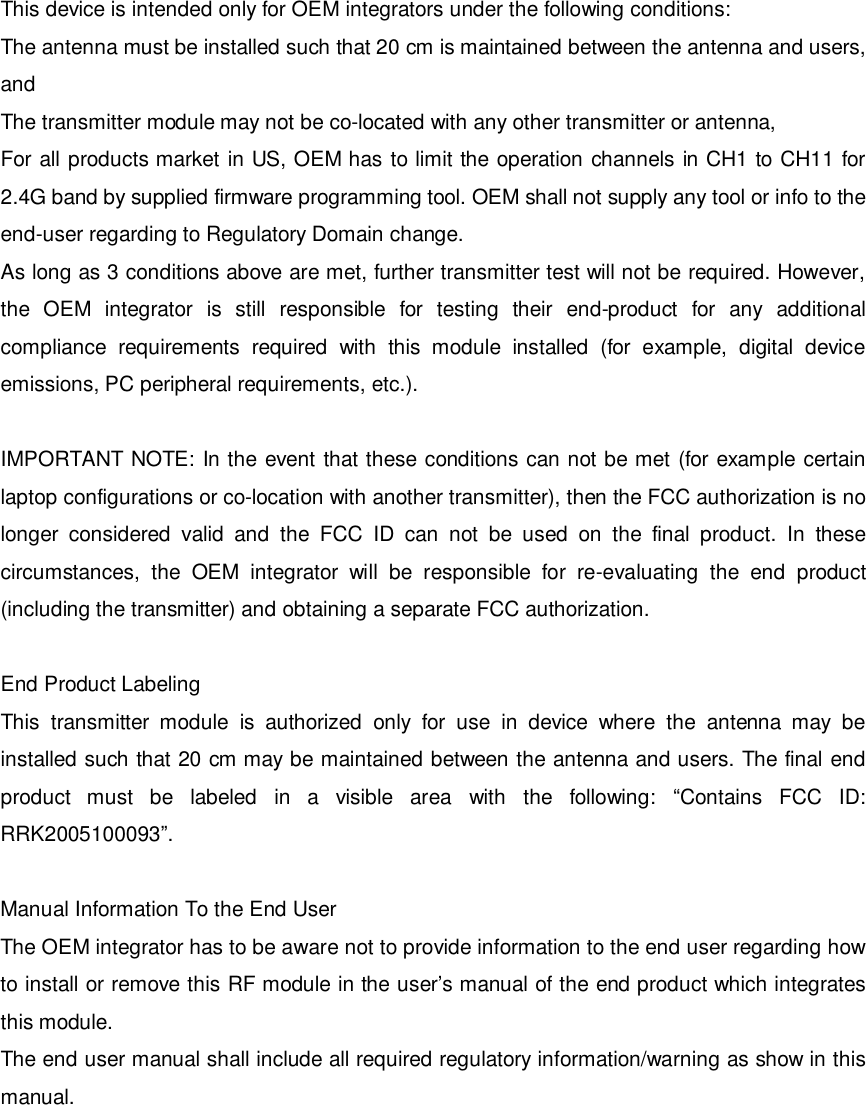 This device is intended only for OEM integrators under the following conditions: The antenna must be installed such that 20 cm is maintained between the antenna and users, and  The transmitter module may not be co-located with any other transmitter or antenna,  For all products market in US, OEM has to limit the operation channels in CH1 to CH11 for 2.4G band by supplied firmware programming tool. OEM shall not supply any tool or info to the end-user regarding to Regulatory Domain change. As long as 3 conditions above are met, further transmitter test will not be required. However, the OEM integrator is still responsible for testing their end-product for any additional compliance requirements required with this module installed (for example, digital device emissions, PC peripheral requirements, etc.).  IMPORTANT NOTE: In the event that these conditions can not be met (for example certain laptop configurations or co-location with another transmitter), then the FCC authorization is no longer considered valid and the FCC ID can not be used on the final product. In these circumstances, the OEM integrator will be responsible for re-evaluating the end product (including the transmitter) and obtaining a separate FCC authorization.  End Product Labeling This transmitter module is authorized only for use in device where the antenna may be installed such that 20 cm may be maintained between the antenna and users. The final end product must be labeled in a visible area with the following:  “Contains FCC ID: RRK2005100093”.  Manual Information To the End User The OEM integrator has to be aware not to provide information to the end user regarding how to install or remove this RF module in the user’s manual of the end product which integrates this module. The end user manual shall include all required regulatory information/warning as show in this manual.         