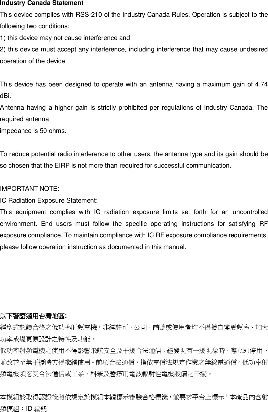 Industry Canada Statement This device complies with RSS-210 of the Industry Canada Rules. Operation is subject to the following two conditions: 1) this device may not cause interference and 2) this device must accept any interference, including interference that may cause undesired operation of the device  This device has been designed to operate with an antenna having a maximum gain of 4.74 dBi. Antenna having a higher gain is strictly prohibited per regulations of Industry Canada. The required antenna impedance is 50 ohms.  To reduce potential radio interference to other users, the antenna type and its gain should be so chosen that the EIRP is not more than required for successful communication.  IMPORTANT NOTE: IC Radiation Exposure Statement: This equipment complies with IC radiation exposure limits set forth for an uncontrolled environment. End users must follow the specific operating instructions for satisfying RF exposure compliance. To maintain compliance with IC RF exposure compliance requirements, please follow operation instruction as documented in this manual.      以下警語適用台灣地區: 經型式認證合格之低功率射頻電機，非經許可，公司、商號或使用者均不得擅自變更頻率、加大功率或變更原設計之特性及功能。  低功率射頻電機之使用不得影響飛航安全及干擾合法通信；經發現有干擾現象時，應立即停用，並改善至無干擾時方得繼續使用。前項合法通信，指依電信法規定作業之無線電通信。低功率射頻電機須忍受合法通信或工業、科學及醫療用電波輻射性電機設備之干擾。  本模組於取得認證後將依規定於模組本體標示審驗合格標籤，並要求平台上標示「 本 產品內含射頻模組：ID 編號」 