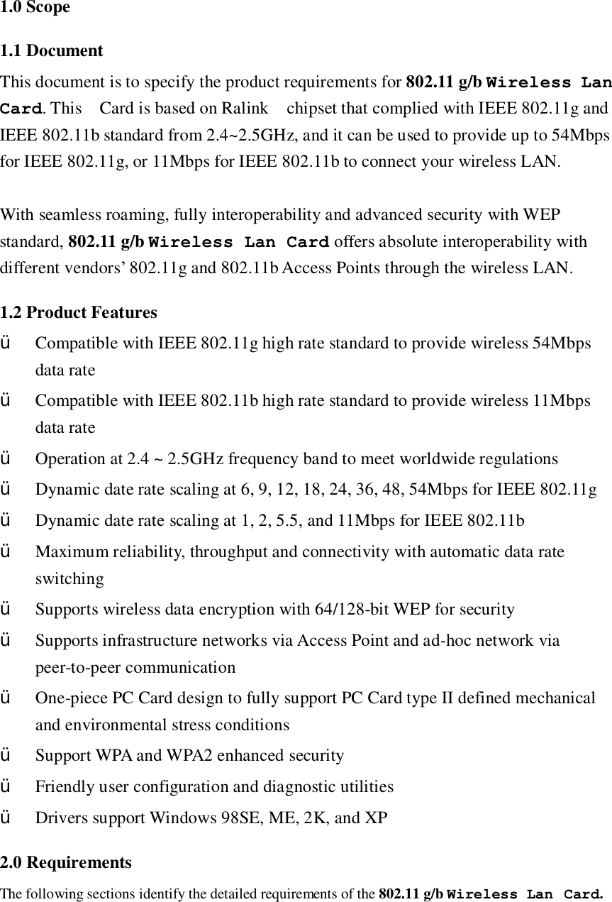 1.0 Scope 1.1 Document This document is to specify the product requirements for 802.11 g/b Wireless Lan Card. This  Card is based on Ralink  chipset that complied with IEEE 802.11g and IEEE 802.11b standard from 2.4~2.5GHz, and it can be used to provide up to 54Mbps for IEEE 802.11g, or 11Mbps for IEEE 802.11b to connect your wireless LAN.  With seamless roaming, fully interoperability and advanced security with WEP standard, 802.11 g/b Wireless Lan Card offers absolute interoperability with different vendors’ 802.11g and 802.11b Access Points through the wireless LAN. 1.2 Product Features Ÿ Compatible with IEEE 802.11g high rate standard to provide wireless 54Mbps data rate Ÿ Compatible with IEEE 802.11b high rate standard to provide wireless 11Mbps data rate Ÿ Operation at 2.4 ~ 2.5GHz frequency band to meet worldwide regulations Ÿ Dynamic date rate scaling at 6, 9, 12, 18, 24, 36, 48, 54Mbps for IEEE 802.11g Ÿ Dynamic date rate scaling at 1, 2, 5.5, and 11Mbps for IEEE 802.11b Ÿ Maximum reliability, throughput and connectivity with automatic data rate switching Ÿ Supports wireless data encryption with 64/128-bit WEP for security Ÿ Supports infrastructure networks via Access Point and ad-hoc network via peer-to-peer communication Ÿ One-piece PC Card design to fully support PC Card type II defined mechanical and environmental stress conditions Ÿ Support WPA and WPA2 enhanced security Ÿ Friendly user configuration and diagnostic utilities Ÿ Drivers support Windows 98SE, ME, 2K, and XP 2.0 Requirements The following sections identify the detailed requirements of the 802.11 g/b Wireless Lan Card.   