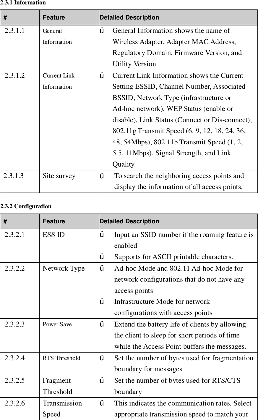 2.3.1 Information #  Feature  Detailed Description 2.3.1.1  General Information Ÿ General Information shows the name of Wireless Adapter, Adapter MAC Address, Regulatory Domain, Firmware Version, and Utility Version. 2.3.1.2  Current Link Information Ÿ Current Link Information shows the Current Setting ESSID, Channel Number, Associated BSSID, Network Type (infrastructure or Ad-hoc network), WEP Status (enable or disable), Link Status (Connect or Dis-connect), 802.11g Transmit Speed (6, 9, 12, 18, 24, 36, 48, 54Mbps), 802.11b Transmit Speed (1, 2, 5.5, 11Mbps), Signal Strength, and Link Quality. 2.3.1.3  Site survey  Ÿ To search the neighboring access points and display the information of all access points. 2.3.2 Configuration #  Feature  Detailed Description 2.3.2.1  ESS ID  Ÿ Input an SSID number if the roaming feature is enabled Ÿ Supports for ASCII printable characters. 2.3.2.2  Network Type  Ÿ Ad-hoc Mode and 802.11 Ad-hoc Mode for network configurations that do not have any access points Ÿ Infrastructure Mode for network configurations with access points 2.3.2.3  Power Save  Ÿ Extend the battery life of clients by allowing the client to sleep for short periods of time while the Access Point buffers the messages. 2.3.2.4  RTS Threshold  Ÿ Set the number of bytes used for fragmentation boundary for messages 2.3.2.5  Fragment Threshold Ÿ Set the number of bytes used for RTS/CTS boundary 2.3.2.6  Transmission Speed Ÿ This indicates the communication rates. Select appropriate transmission speed to match your 