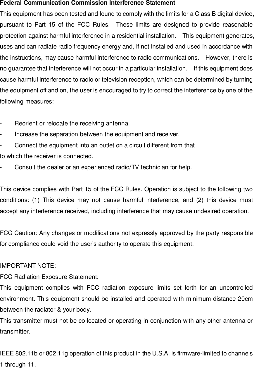Federal Communication Commission Interference Statement This equipment has been tested and found to comply with the limits for a Class B digital device, pursuant to Part 15 of the FCC Rules.  These limits are designed to provide reasonable protection against harmful interference in a residential installation.  This equipment generates, uses and can radiate radio frequency energy and, if not installed and used in accordance with the instructions, may cause harmful interference to radio communications.  However, there is no guarantee that interference will not occur in a particular installation.  If this equipment does cause harmful interference to radio or television reception, which can be determined by turning the equipment off and on, the user is encouraged to try to correct the interference by one of the following measures:  -  Reorient or relocate the receiving antenna. -  Increase the separation between the equipment and receiver. -  Connect the equipment into an outlet on a circuit different from that to which the receiver is connected. -  Consult the dealer or an experienced radio/TV technician for help.  This device complies with Part 15 of the FCC Rules. Operation is subject to the following two conditions: (1) This device may not cause harmful interference, and (2) this device must accept any interference received, including interference that may cause undesired operation.  FCC Caution: Any changes or modifications not expressly approved by the party responsible for compliance could void the user&apos;s authority to operate this equipment.  IMPORTANT NOTE: FCC Radiation Exposure Statement: This equipment complies with FCC radiation exposure limits set forth for an uncontrolled environment. This equipment should be installed and operated with minimum distance 20cm between the radiator &amp; your body. This transmitter must not be co-located or operating in conjunction with any other antenna or transmitter.  IEEE 802.11b or 802.11g operation of this product in the U.S.A. is firmware-limited to channels 1 through 11. 