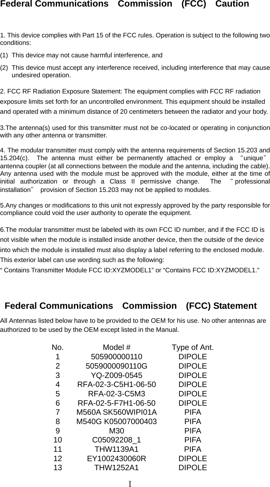 Federal Communications  Commission  (FCC)  Caution   1. This device complies with Part 15 of the FCC rules. Operation is subject to the following two conditions:  (1)  This device may not cause harmful interference, and   (2)  This device must accept any interference received, including interference that may cause undesired operation.  2. FCC RF Radiation Exposure Statement: The equipment complies with FCC RF radiation exposure limits set forth for an uncontrolled environment. This equipment should be installed and operated with a minimum distance of 20 centimeters between the radiator and your body.  3.The antenna(s) used for this transmitter must not be co-located or operating in conjunction with any other antenna or transmitter.  4. The modular transmitter must comply with the antenna requirements of Section 15.203 and 15.204(c).  The antenna must either be permanently attached or employ a “unique＂ antenna coupler (at all connections between the module and the antenna, including the cable). Any antenna used with the module must be approved with the module, either at the time of initial authorization or through a Class II permissive change.  The “professional installation＂  provision of Section 15.203 may not be applied to modules.  5.Any changes or modifications to this unit not expressly approved by the party responsible for compliance could void the user authority to operate the equipment.  6.The modular transmitter must be labeled with its own FCC ID number, and if the FCC ID is not visible when the module is installed inside another device, then the outside of the device into which the module is installed must also display a label referring to the enclosed module. This exterior label can use wording such as the following: “ Contains Transmitter Module FCC ID:XYZMODEL1” or “Contains FCC ID:XYZMODEL1.”    Federal Communications  Commission  (FCC) Statement All Antennas listed below have to be provided to the OEM for his use. No other antennas are authorized to be used by the OEM except listed in the Manual.  No.  Model #  Type of Ant. 1 505900000110  DIPOLE 2 5059000090110G  DIPOLE 3 YQ-Z009-0545  DIPOLE 4 RFA-02-3-C5H1-06-50  DIPOLE 5 RFA-02-3-C5M3  DIPOLE 6 RFA-02-5-F7H1-06-50  DIPOLE 7 M560A SK560WIPI01A  PIFA 8 M540G K05007000403  PIFA 9 M30  PIFA 10 C05092208_1  PIFA 11 THW1139A1  PIFA 12 EY1002430060R  DIPOLE 13 THW1252A1  DIPOLE                                   Ï 