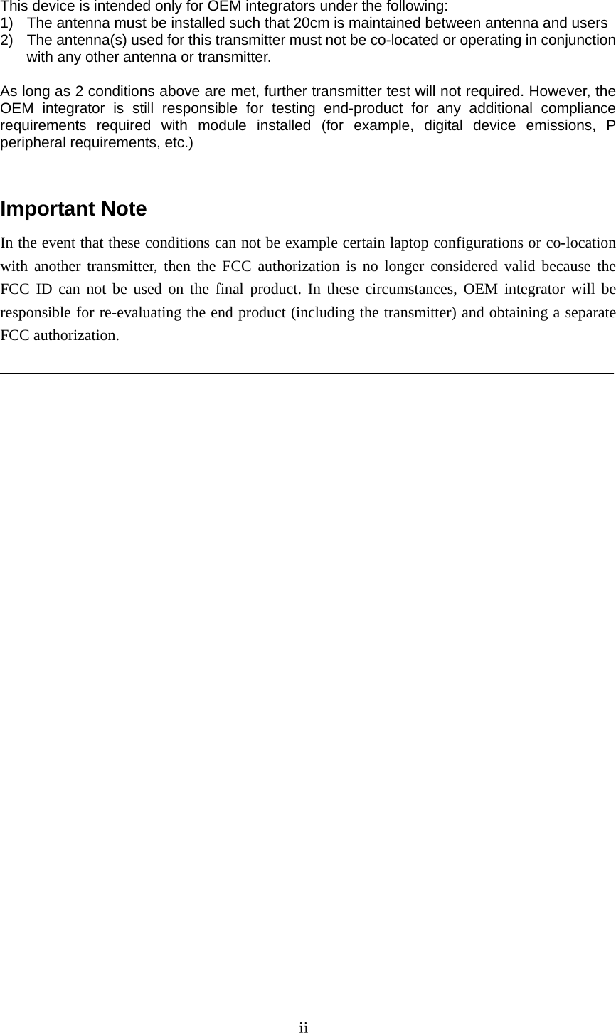   This device is intended only for OEM integrators under the following: 1)  The antenna must be installed such that 20cm is maintained between antenna and users 2)  The antenna(s) used for this transmitter must not be co-located or operating in conjunction with any other antenna or transmitter.  As long as 2 conditions above are met, further transmitter test will not required. However, the OEM integrator is still responsible for testing end-product for any additional compliance requirements required with module installed (for example, digital device emissions, P peripheral requirements, etc.)   Important Note In the event that these conditions can not be example certain laptop configurations or co-location with another transmitter, then the FCC authorization is no longer considered valid because the FCC ID can not be used on the final product. In these circumstances, OEM integrator will be responsible for re-evaluating the end product (including the transmitter) and obtaining a separate FCC authorization.                              ⅱ   