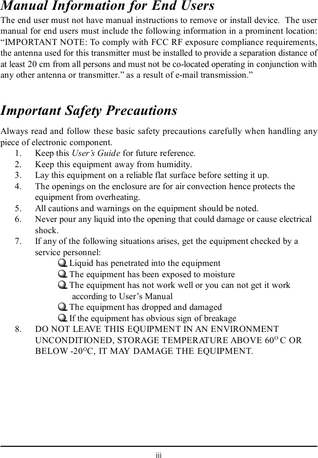 iiiManual Information for End UsersThe end user must not have manual instructions to remove or install device.  The usermanual for end users must include the following information in a prominent location:“IMPORTANT NOTE: To comply with FCC RF exposure compliance requirements,the antenna used for this transmitter must be installed to provide a separation distance ofat least 20 cm from all persons and must not be co-located operating in conjunction withany other antenna or transmitter.” as a result of e-mail transmission.”Important Safety PrecautionsAlways read and follow these basic safety precautions carefully when handling anypiece of electronic component.1. Keep this User’s Guide for future reference.2. Keep this equipment away from humidity.3. Lay this equipment on a reliable flat surface before setting it up.4. The openings on the enclosure are for air convection hence protects theequipment from overheating.5. All cautions and warnings on the equipment should be noted.6. Never pour any liquid into the opening that could damage or cause electricalshock.7. If any of the following situations arises, get the equipment checked by aservice personnel:Liquid has penetrated into the equipmentThe equipment has been exposed to moistureThe equipment has not work well or you can not get it work      according to User’s ManualThe equipment has dropped and damagedIf the equipment has obvious sign of breakage8. DO NOT LEAVE THIS EQUIPMENT IN AN ENVIRONMENTUNCONDITIONED, STORAGE TEMPERATURE ABOVE 60O C ORBELOW -20OC, IT MAY DAMAGE THE EQUIPMENT.