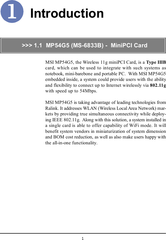 1IntroductionMSI MP54G5, the Wireless 11g miniPCI Card, is a Type IIIBcard, which can be used to integrate with such systems asnotebook, mini-barebone and portable PC.  With MSI MP54G5embedded inside, a system could provide users with the abilityand flexibility to connect up to Internet wirelessly via 802.11gwith speed up to 54Mbps.MSI MP54G5 is taking advantage of leading technologies fromRalink. It addresses WLAN (Wireless Local Area Network) mar-kets by providing true simultaneous connectivity while deploy-ing IEEE 802.11g.  Along with this solution, a system installed ina single card is able to offer capability of WiFi mode. It willbenefit system vendors in miniaturization of system dimensionand BOM cost reduction, as well as also make users happy withthe all-in-one functionality.&gt;&gt;&gt; 1.1  MP54G5 (MS-6833B) -  MiniPCI Card