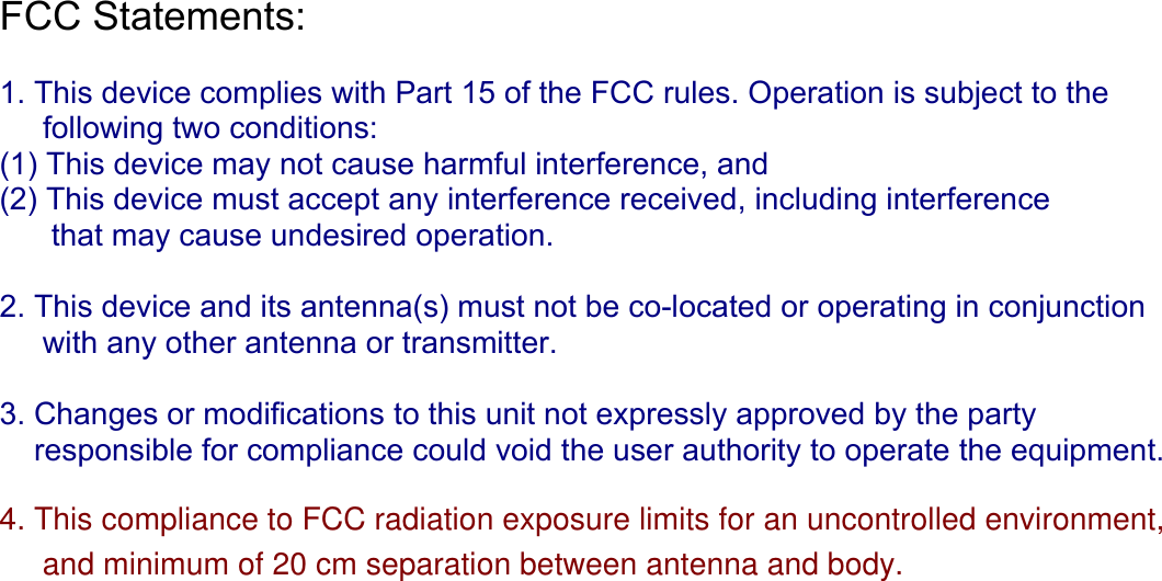 FCC Statements:   1. This device complies with Part 15 of the FCC rules. Operation is subject to the      following two conditions:  (1) This device may not cause harmful interference, and  (2) This device must accept any interference received, including interference        that may cause undesired operation.  2. This device and its antenna(s) must not be co-located or operating in conjunction       with any other antenna or transmitter.  3. Changes or modifications to this unit not expressly approved by the party      responsible for compliance could void the user authority to operate the equipment.   4. This compliance to FCC radiation exposure limits for an uncontrolled environment,     and minimum of 20 cm separation between antenna and body.                 