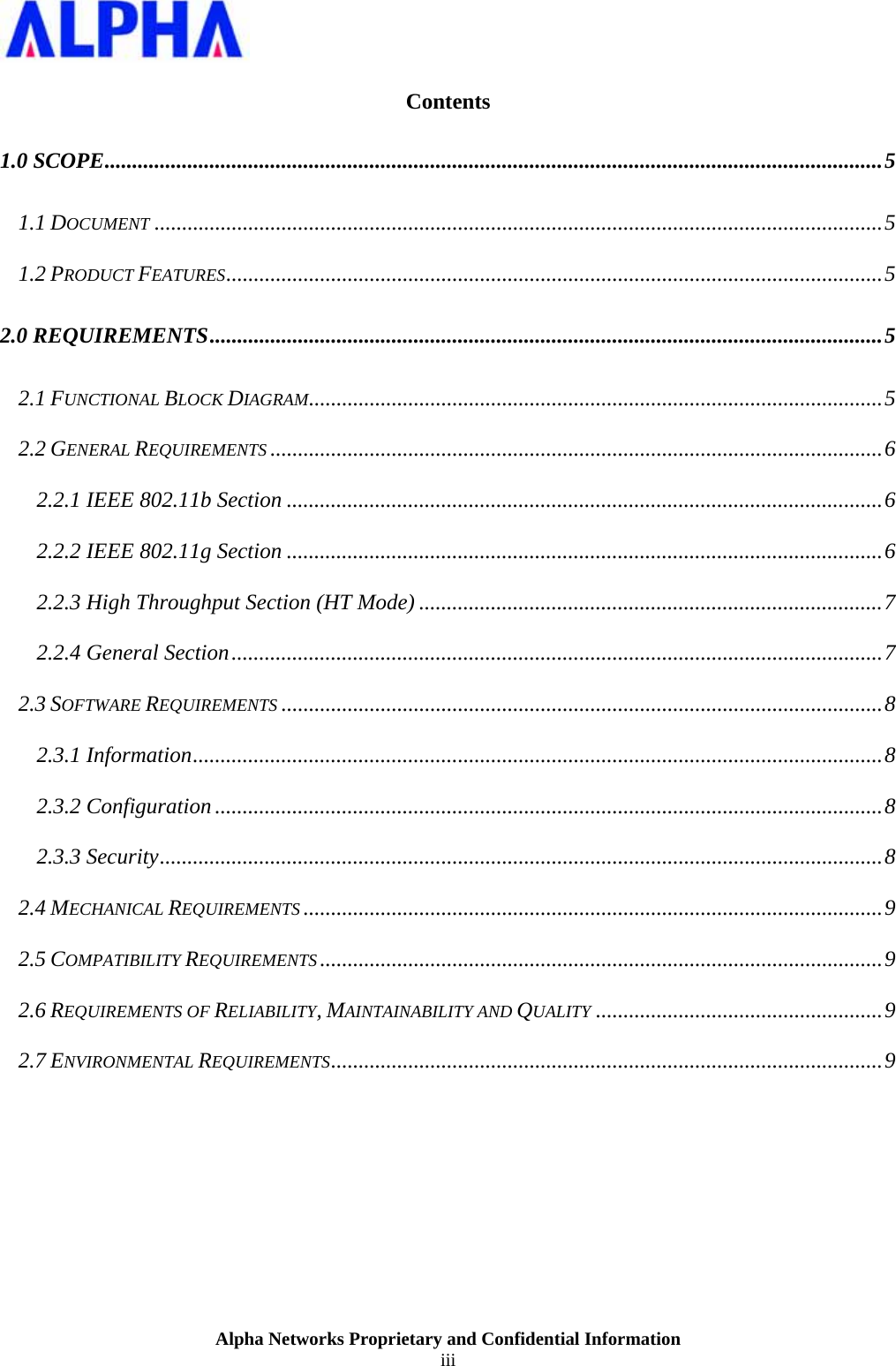                    Alpha Networks Proprietary and Confidential Information iii   Contents 1.0 SCOPE.............................................................................................................................................5 1.1 DOCUMENT ....................................................................................................................................5 1.2 PRODUCT FEATURES.......................................................................................................................5 2.0 REQUIREMENTS..........................................................................................................................5 2.1 FUNCTIONAL BLOCK DIAGRAM........................................................................................................5 2.2 GENERAL REQUIREMENTS ...............................................................................................................6 2.2.1 IEEE 802.11b Section ............................................................................................................6 2.2.2 IEEE 802.11g Section ............................................................................................................6 2.2.3 High Throughput Section (HT Mode) ....................................................................................7 2.2.4 General Section......................................................................................................................7 2.3 SOFTWARE REQUIREMENTS .............................................................................................................8 2.3.1 Information.............................................................................................................................8 2.3.2 Configuration.........................................................................................................................8 2.3.3 Security...................................................................................................................................8 2.4 MECHANICAL REQUIREMENTS .........................................................................................................9 2.5 COMPATIBILITY REQUIREMENTS ......................................................................................................9 2.6 REQUIREMENTS OF RELIABILITY, MAINTAINABILITY AND QUALITY ....................................................9 2.7 ENVIRONMENTAL REQUIREMENTS....................................................................................................9  