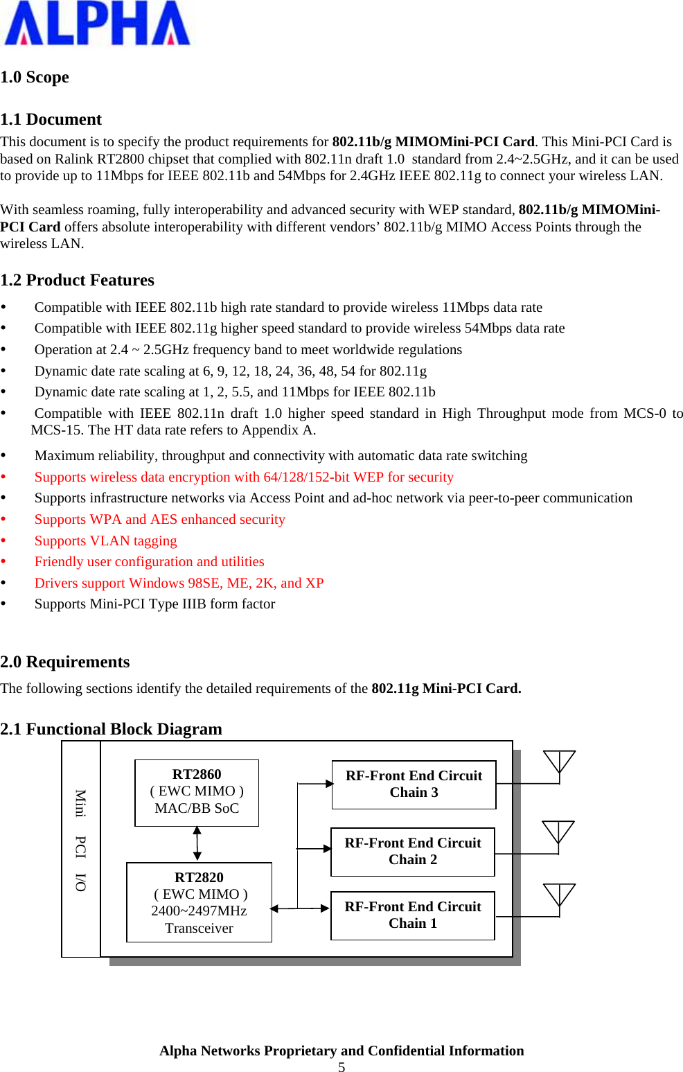                    Alpha Networks Proprietary and Confidential Information 5  1.0 Scope 1.1 Document This document is to specify the product requirements for 802.11b/g MIMOMini-PCI Card. This Mini-PCI Card is based on Ralink RT2800 chipset that complied with 802.11n draft 1.0  standard from 2.4~2.5GHz, and it can be used to provide up to 11Mbps for IEEE 802.11b and 54Mbps for 2.4GHz IEEE 802.11g to connect your wireless LAN.  With seamless roaming, fully interoperability and advanced security with WEP standard, 802.11b/g MIMOMini-PCI Card offers absolute interoperability with different vendors’ 802.11b/g MIMO Access Points through the wireless LAN. 1.2 Product Features y Compatible with IEEE 802.11b high rate standard to provide wireless 11Mbps data rate y Compatible with IEEE 802.11g higher speed standard to provide wireless 54Mbps data rate y Operation at 2.4 ~ 2.5GHz frequency band to meet worldwide regulations y Dynamic date rate scaling at 6, 9, 12, 18, 24, 36, 48, 54 for 802.11g y Dynamic date rate scaling at 1, 2, 5.5, and 11Mbps for IEEE 802.11b y Compatible with IEEE 802.11n draft 1.0 higher speed standard in High Throughput mode from MCS-0 to MCS-15. The HT data rate refers to Appendix A. y Maximum reliability, throughput and connectivity with automatic data rate switching y Supports wireless data encryption with 64/128/152-bit WEP for security y Supports infrastructure networks via Access Point and ad-hoc network via peer-to-peer communication y Supports WPA and AES enhanced security  y Supports VLAN tagging y Friendly user configuration and utilities y Drivers support Windows 98SE, ME, 2K, and XP y Supports Mini-PCI Type IIIB form factor  2.0 Requirements The following sections identify the detailed requirements of the 802.11g Mini-PCI Card. 2.1 Functional Block Diagram    RT2860 ( EWC MIMO ) MAC/BB SoC RT2820  ( EWC MIMO ) 2400~2497MHz Transceiver RF-Front End Circuit Chain 1 RF-Front End Circuit Chain 2 RF-Front End Circuit Chain 3 Mini     PCI    I/O 