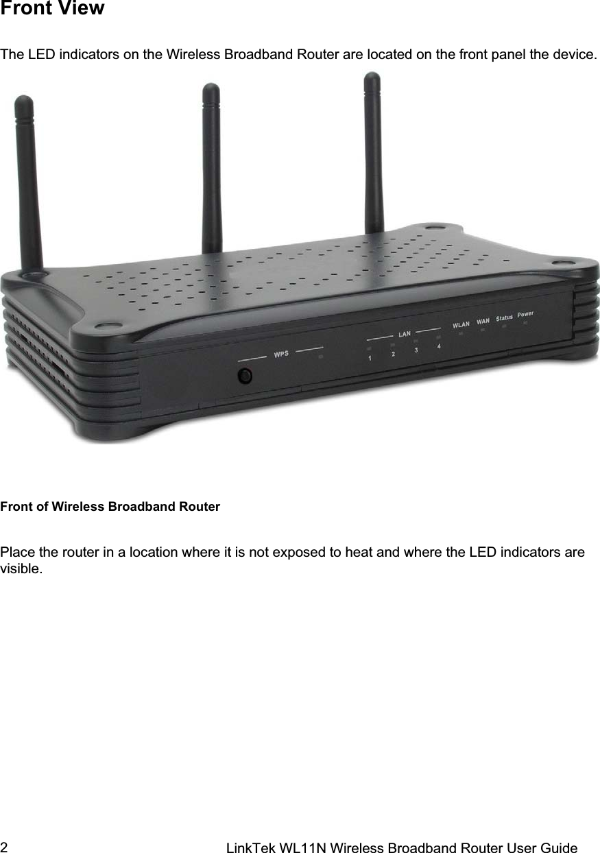 LinkTek WL11N Wireless Broadband Router User Guide 2Front View The LED indicators on the Wireless Broadband Router are located on the front panel the device. Front of Wireless Broadband Router Place the router in a location where it is not exposed to heat and where the LED indicators are visible. 