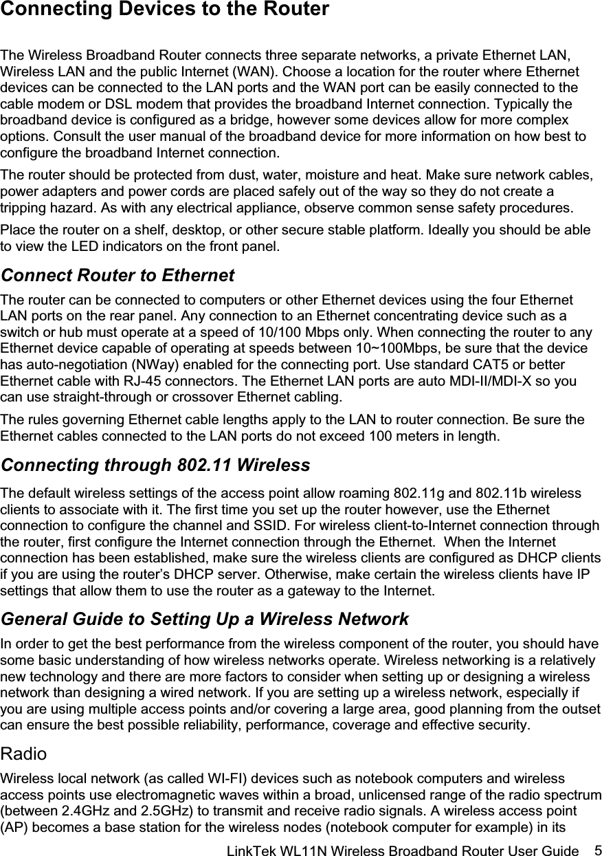 LinkTek WL11N Wireless Broadband Router User Guide  5Connecting Devices to the Router The Wireless Broadband Router connects three separate networks, a private Ethernet LAN, Wireless LAN and the public Internet (WAN). Choose a location for the router where Ethernet devices can be connected to the LAN ports and the WAN port can be easily connected to the cable modem or DSL modem that provides the broadband Internet connection. Typically the broadband device is configured as a bridge, however some devices allow for more complex options. Consult the user manual of the broadband device for more information on how best to configure the broadband Internet connection.  The router should be protected from dust, water, moisture and heat. Make sure network cables, power adapters and power cords are placed safely out of the way so they do not create a tripping hazard. As with any electrical appliance, observe common sense safety procedures. Place the router on a shelf, desktop, or other secure stable platform. Ideally you should be able to view the LED indicators on the front panel. Connect Router to Ethernet The router can be connected to computers or other Ethernet devices using the four Ethernet LAN ports on the rear panel. Any connection to an Ethernet concentrating device such as a switch or hub must operate at a speed of 10/100 Mbps only. When connecting the router to any Ethernet device capable of operating at speeds between 10~100Mbps, be sure that the device has auto-negotiation (NWay) enabled for the connecting port. Use standard CAT5 or better Ethernet cable with RJ-45 connectors. The Ethernet LAN ports are auto MDI-II/MDI-X so you can use straight-through or crossover Ethernet cabling.   The rules governing Ethernet cable lengths apply to the LAN to router connection. Be sure the Ethernet cables connected to the LAN ports do not exceed 100 meters in length. Connecting through 802.11 Wireless The default wireless settings of the access point allow roaming 802.11g and 802.11b wireless clients to associate with it. The first time you set up the router however, use the Ethernet connection to configure the channel and SSID. For wireless client-to-Internet connection through the router, first configure the Internet connection through the Ethernet.  When the Internet connection has been established, make sure the wireless clients are configured as DHCP clients if you are using the router’s DHCP server. Otherwise, make certain the wireless clients have IP settings that allow them to use the router as a gateway to the Internet. General Guide to Setting Up a Wireless Network In order to get the best performance from the wireless component of the router, you should have some basic understanding of how wireless networks operate. Wireless networking is a relatively new technology and there are more factors to consider when setting up or designing a wireless network than designing a wired network. If you are setting up a wireless network, especially if you are using multiple access points and/or covering a large area, good planning from the outset can ensure the best possible reliability, performance, coverage and effective security. Radio Wireless local network (as called WI-FI) devices such as notebook computers and wireless access points use electromagnetic waves within a broad, unlicensed range of the radio spectrum (between 2.4GHz and 2.5GHz) to transmit and receive radio signals. A wireless access point (AP) becomes a base station for the wireless nodes (notebook computer for example) in its 