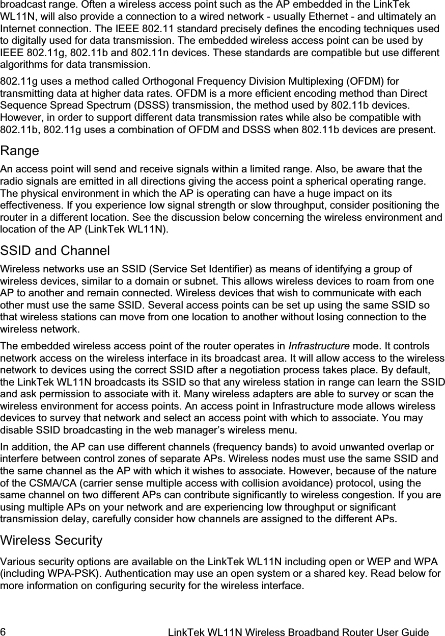 LinkTek WL11N Wireless Broadband Router User Guide 6broadcast range. Often a wireless access point such as the AP embedded in the LinkTek WL11N, will also provide a connection to a wired network - usually Ethernet - and ultimately an Internet connection. The IEEE 802.11 standard precisely defines the encoding techniques used to digitally used for data transmission. The embedded wireless access point can be used by IEEE 802.11g, 802.11b and 802.11n devices. These standards are compatible but use different algorithms for data transmission.    802.11g uses a method called Orthogonal Frequency Division Multiplexing (OFDM) for transmitting data at higher data rates. OFDM is a more efficient encoding method than Direct Sequence Spread Spectrum (DSSS) transmission, the method used by 802.11b devices. However, in order to support different data transmission rates while also be compatible with 802.11b, 802.11g uses a combination of OFDM and DSSS when 802.11b devices are present. Range An access point will send and receive signals within a limited range. Also, be aware that the radio signals are emitted in all directions giving the access point a spherical operating range. The physical environment in which the AP is operating can have a huge impact on its effectiveness. If you experience low signal strength or slow throughput, consider positioning the router in a different location. See the discussion below concerning the wireless environment and location of the AP (LinkTek WL11N).  SSID and Channel Wireless networks use an SSID (Service Set Identifier) as means of identifying a group of wireless devices, similar to a domain or subnet. This allows wireless devices to roam from one AP to another and remain connected. Wireless devices that wish to communicate with each other must use the same SSID. Several access points can be set up using the same SSID so that wireless stations can move from one location to another without losing connection to the wireless network. The embedded wireless access point of the router operates in Infrastructure mode. It controls network access on the wireless interface in its broadcast area. It will allow access to the wireless network to devices using the correct SSID after a negotiation process takes place. By default, the LinkTek WL11N broadcasts its SSID so that any wireless station in range can learn the SSID and ask permission to associate with it. Many wireless adapters are able to survey or scan the wireless environment for access points. An access point in Infrastructure mode allows wireless devices to survey that network and select an access point with which to associate. You may disable SSID broadcasting in the web manager’s wireless menu. In addition, the AP can use different channels (frequency bands) to avoid unwanted overlap or interfere between control zones of separate APs. Wireless nodes must use the same SSID and the same channel as the AP with which it wishes to associate. However, because of the nature of the CSMA/CA (carrier sense multiple access with collision avoidance) protocol, using the same channel on two different APs can contribute significantly to wireless congestion. If you are using multiple APs on your network and are experiencing low throughput or significant transmission delay, carefully consider how channels are assigned to the different APs.  Wireless Security Various security options are available on the LinkTek WL11N including open or WEP and WPA (including WPA-PSK). Authentication may use an open system or a shared key. Read below for more information on configuring security for the wireless interface. 