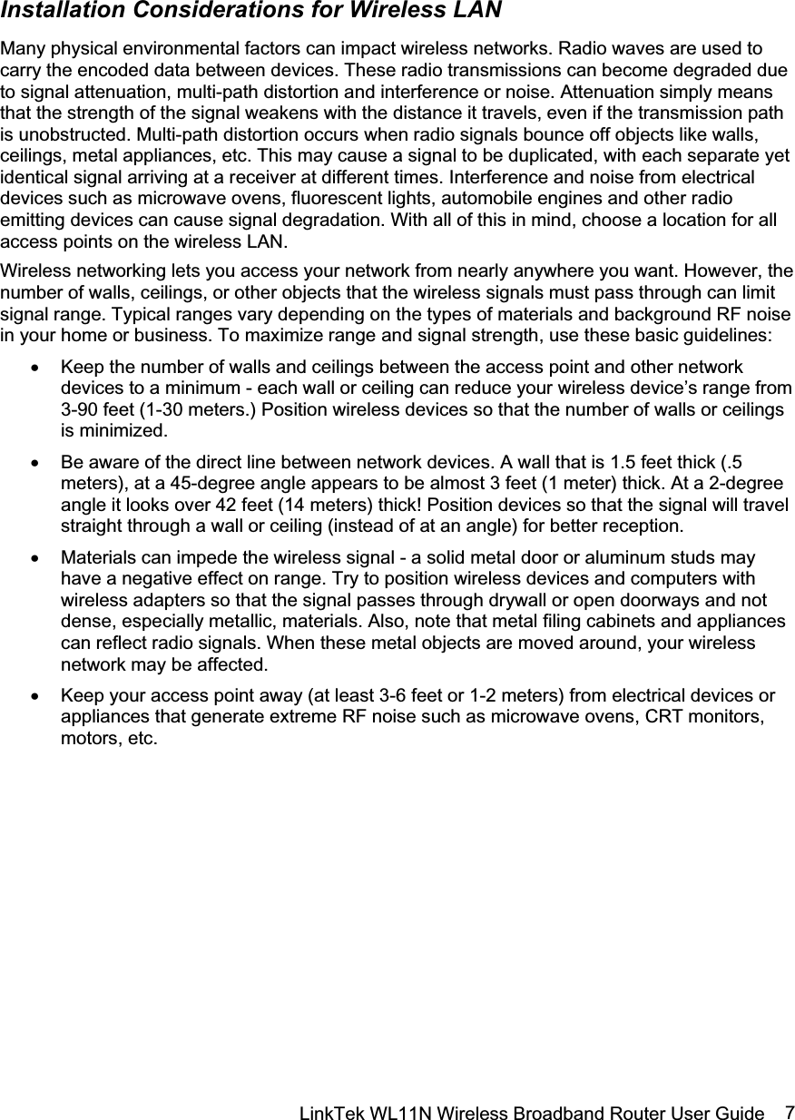 LinkTek WL11N Wireless Broadband Router User Guide  7Installation Considerations for Wireless LAN Many physical environmental factors can impact wireless networks. Radio waves are used to carry the encoded data between devices. These radio transmissions can become degraded due to signal attenuation, multi-path distortion and interference or noise. Attenuation simply means that the strength of the signal weakens with the distance it travels, even if the transmission path is unobstructed. Multi-path distortion occurs when radio signals bounce off objects like walls, ceilings, metal appliances, etc. This may cause a signal to be duplicated, with each separate yet identical signal arriving at a receiver at different times. Interference and noise from electrical devices such as microwave ovens, fluorescent lights, automobile engines and other radio emitting devices can cause signal degradation. With all of this in mind, choose a location for all access points on the wireless LAN. Wireless networking lets you access your network from nearly anywhere you want. However, the number of walls, ceilings, or other objects that the wireless signals must pass through can limit signal range. Typical ranges vary depending on the types of materials and background RF noise in your home or business. To maximize range and signal strength, use these basic guidelines: x Keep the number of walls and ceilings between the access point and other network devices to a minimum - each wall or ceiling can reduce your wireless device’s range from 3-90 feet (1-30 meters.) Position wireless devices so that the number of walls or ceilings is minimized. x Be aware of the direct line between network devices. A wall that is 1.5 feet thick (.5 meters), at a 45-degree angle appears to be almost 3 feet (1 meter) thick. At a 2-degree angle it looks over 42 feet (14 meters) thick! Position devices so that the signal will travel straight through a wall or ceiling (instead of at an angle) for better reception. x Materials can impede the wireless signal - a solid metal door or aluminum studs may have a negative effect on range. Try to position wireless devices and computers with wireless adapters so that the signal passes through drywall or open doorways and not dense, especially metallic, materials. Also, note that metal filing cabinets and appliances can reflect radio signals. When these metal objects are moved around, your wireless network may be affected. x Keep your access point away (at least 3-6 feet or 1-2 meters) from electrical devices or appliances that generate extreme RF noise such as microwave ovens, CRT monitors, motors, etc. 