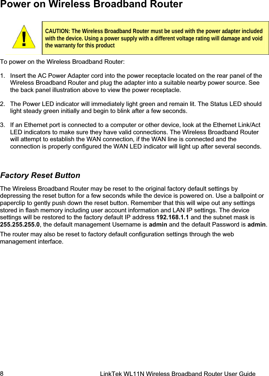 LinkTek WL11N Wireless Broadband Router User Guide 8Power on Wireless Broadband Router To power on the Wireless Broadband Router: 1.  Insert the AC Power Adapter cord into the power receptacle located on the rear panel of the Wireless Broadband Router and plug the adapter into a suitable nearby power source. See the back panel illustration above to view the power receptacle. 2.  The Power LED indicator will immediately light green and remain lit. The Status LED should light steady green initially and begin to blink after a few seconds. 3.  If an Ethernet port is connected to a computer or other device, look at the Ethernet Link/Act LED indicators to make sure they have valid connections. The Wireless Broadband Router will attempt to establish the WAN connection, if the WAN line is connected and the connection is properly configured the WAN LED indicator will light up after several seconds. Factory Reset Button The Wireless Broadband Router may be reset to the original factory default settings by depressing the reset button for a few seconds while the device is powered on. Use a ballpoint or paperclip to gently push down the reset button. Remember that this will wipe out any settings stored in flash memory including user account information and LAN IP settings. The device settings will be restored to the factory default IP address 192.168.1.1 and the subnet mask is 255.255.255.0, the default management Username is admin and the default Password is admin.The router may also be reset to factory default configuration settings through the web management interface. CAUTION: The Wireless Broadband Router must be used with the power adapter included with the device. Using a power supply with a different voltage rating will damage and void the warranty for this product 