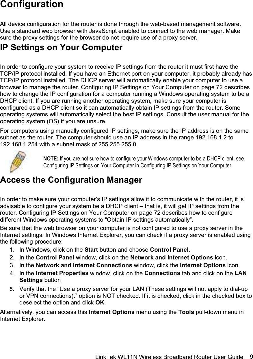 LinkTek WL11N Wireless Broadband Router User Guide  9Configuration All device configuration for the router is done through the web-based management software. Use a standard web browser with JavaScript enabled to connect to the web manager. Make sure the proxy settings for the browser do not require use of a proxy server. IP Settings on Your Computer In order to configure your system to receive IP settings from the router it must first have the TCP/IP protocol installed. If you have an Ethernet port on your computer, it probably already has TCP/IP protocol installed. The DHCP server will automatically enable your computer to use a browser to manage the router. Configuring IP Settings on Your Computer on page 72 describes how to change the IP configuration for a computer running a Windows operating system to be a DHCP client. If you are running another operating system, make sure your computer is configured as a DHCP client so it can automatically obtain IP settings from the router. Some operating systems will automatically select the best IP settings. Consult the user manual for the operating system (OS) if you are unsure. For computers using manually configured IP settings, make sure the IP address is on the same subnet as the router. The computer should use an IP address in the range 192.168.1.2 to 192.168.1.254 with a subnet mask of 255.255.255.0. NOTE: If you are not sure how to configure your Windows computer to be a DHCP client, see Configuring IP Settings on Your Computer in Configuring IP Settings on Your Computer.Access the Configuration Manager In order to make sure your computer’s IP settings allow it to communicate with the router, it is advisable to configure your system be a DHCP client – that is, it will get IP settings from the router. Configuring IP Settings on Your Computer on page 72 describes how to configure different Windows operating systems to “Obtain IP settings automatically”. Be sure that the web browser on your computer is not configured to use a proxy server in the Internet settings. In Windows Internet Explorer, you can check if a proxy server is enabled using the following procedure: 1.  In Windows, click on the Start button and choose Control Panel.2. In the Control Panel window, click on the Network and Internet Options icon. 3. In the Network and Internet Connections window, click the Internet Options icon. 4. In the Internet Properties window, click on the Connections tab and click on the LAN Settings button 5.  Verify that the “Use a proxy server for your LAN (These settings will not apply to dial-up or VPN connections).” option is NOT checked. If it is checked, click in the checked box to deselect the option and click OK.Alternatively, you can access this Internet Options menu using the Tools pull-down menu in Internet Explorer. 