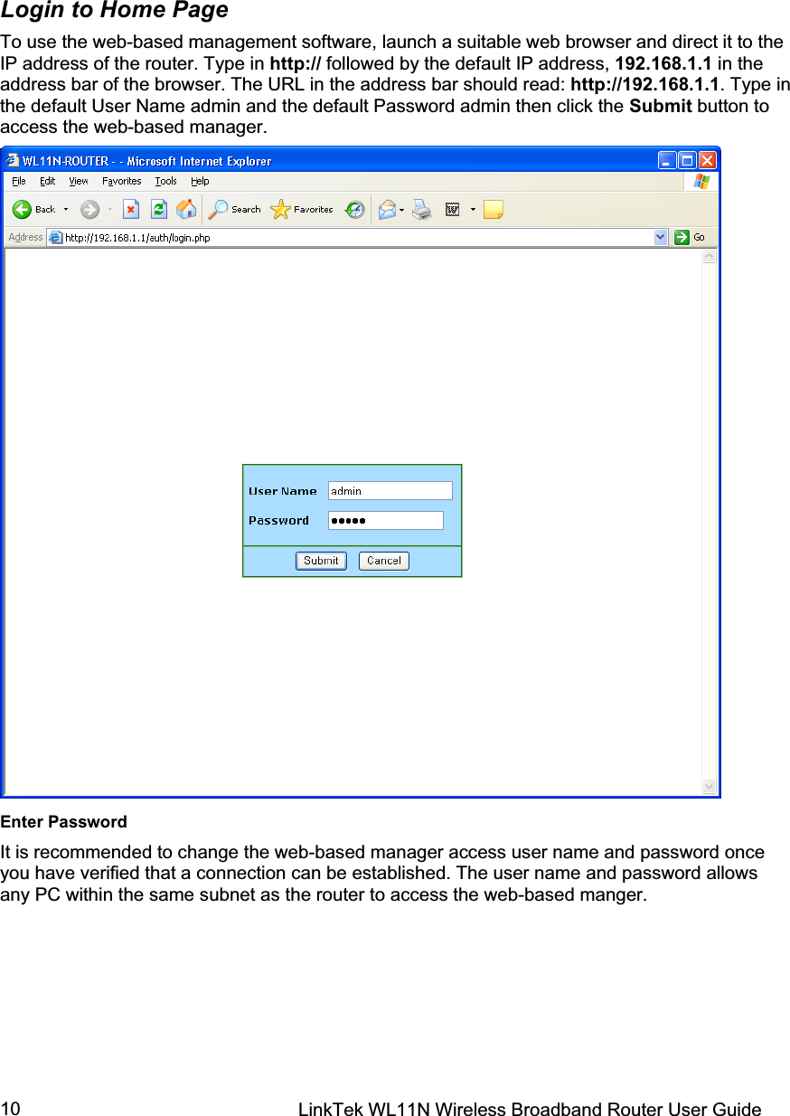 LinkTek WL11N Wireless Broadband Router User Guide 10Login to Home Page To use the web-based management software, launch a suitable web browser and direct it to the IP address of the router. Type in http:// followed by the default IP address, 192.168.1.1 in the address bar of the browser. The URL in the address bar should read: http://192.168.1.1. Type in the default User Name admin and the default Password admin then click the Submit button to access the web-based manager. Enter Password It is recommended to change the web-based manager access user name and password once you have verified that a connection can be established. The user name and password allows any PC within the same subnet as the router to access the web-based manger. 