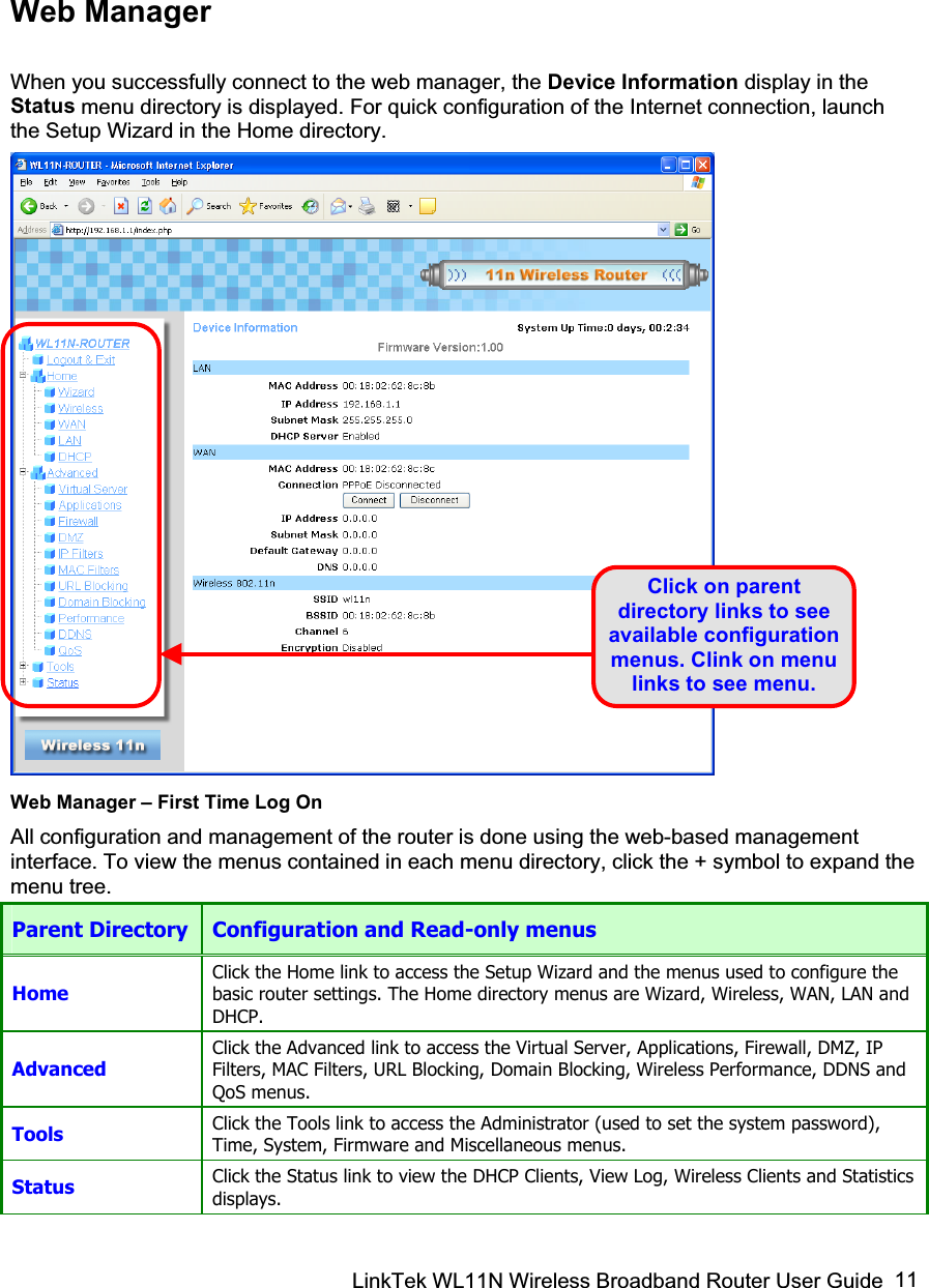 LinkTek WL11N Wireless Broadband Router User Guide  11Web Manager When you successfully connect to the web manager, the Device Information display in the Status menu directory is displayed. For quick configuration of the Internet connection, launch the Setup Wizard in the Home directory. Web Manager – First Time Log On All configuration and management of the router is done using the web-based management interface. To view the menus contained in each menu directory, click the + symbol to expand the menu tree. Parent Directory  Configuration and Read-only menus Home Click the Home link to access the Setup Wizard and the menus used to configure the basic router settings. The Home directory menus are Wizard, Wireless, WAN, LAN and DHCP.Advanced Click the Advanced link to access the Virtual Server, Applications, Firewall, DMZ, IP Filters, MAC Filters, URL Blocking, Domain Blocking, Wireless Performance, DDNS and QoS menus. Tools  Click the Tools link to access the Administrator (used to set the system password), Time, System, Firmware and Miscellaneous menus. Status  Click the Status link to view the DHCP Clients, View Log, Wireless Clients and Statistics displays. Click on parent directory links to see available configuration menus. Clink on menu links to see menu. 