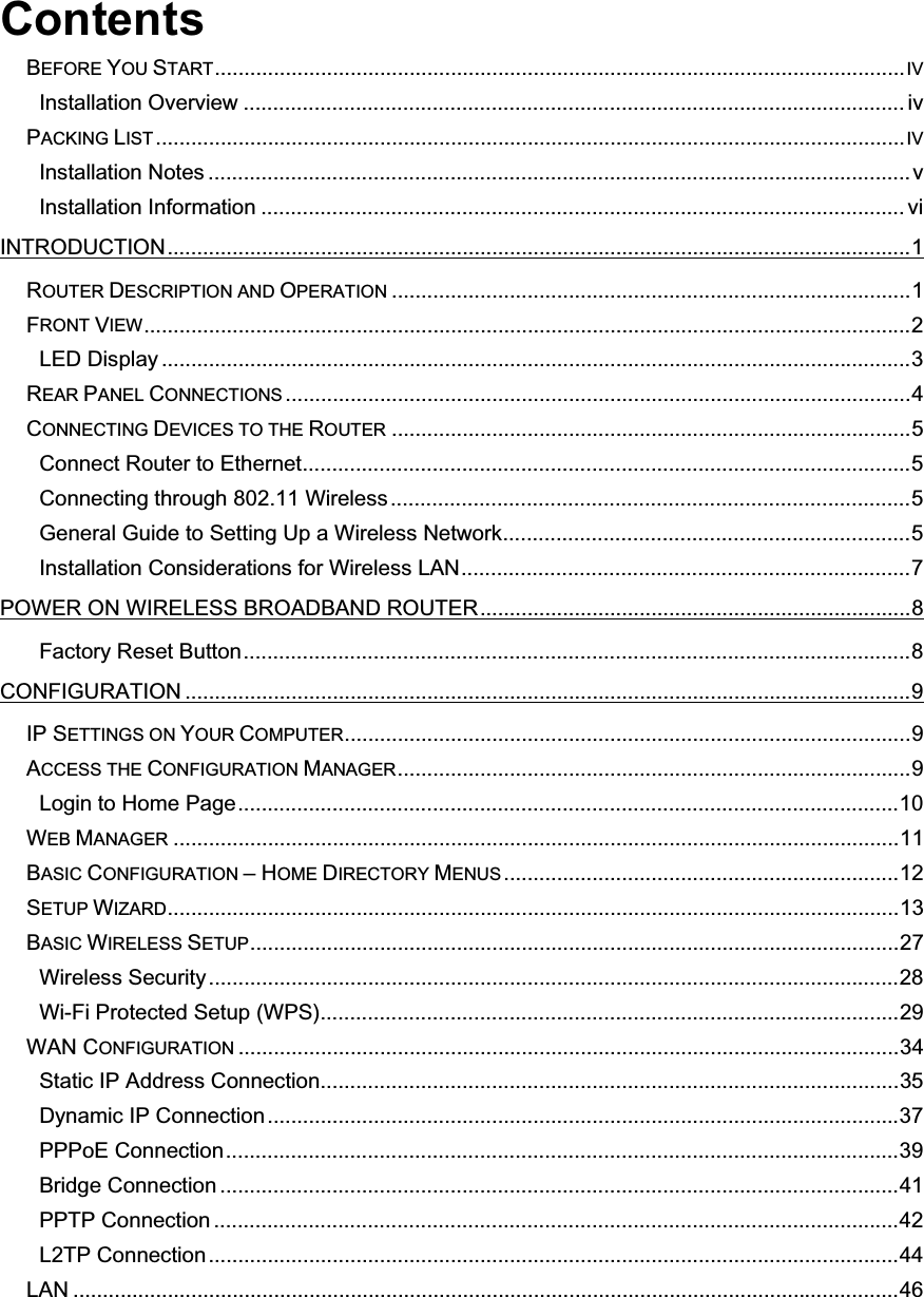 ContentsBEFORE YOU START.....................................................................................................................IVInstallation Overview ................................................................................................................ ivPACKING LIST ...............................................................................................................................IVInstallation Notes .......................................................................................................................vInstallation Information ............................................................................................................. viINTRODUCTION..............................................................................................................................1ROUTER DESCRIPTION AND OPERATION ........................................................................................1FRONT VIEW..................................................................................................................................2LED Display ...............................................................................................................................3REAR PANEL CONNECTIONS ..........................................................................................................4CONNECTING DEVICES TO THE ROUTER ........................................................................................5Connect Router to Ethernet.......................................................................................................5Connecting through 802.11 Wireless........................................................................................5General Guide to Setting Up a Wireless Network.....................................................................5Installation Considerations for Wireless LAN............................................................................7POWER ON WIRELESS BROADBAND ROUTER.........................................................................8Factory Reset Button.................................................................................................................8CONFIGURATION ...........................................................................................................................9IP SETTINGS ON YOUR COMPUTER................................................................................................9ACCESS THE CONFIGURATION MANAGER.......................................................................................9Login to Home Page................................................................................................................10WEB MANAGER ...........................................................................................................................11BASIC CONFIGURATION – HOME DIRECTORY MENUS...................................................................12SETUP WIZARD............................................................................................................................13BASIC WIRELESS SETUP..............................................................................................................27Wireless Security .....................................................................................................................28Wi-Fi Protected Setup (WPS)..................................................................................................29WAN CONFIGURATION ................................................................................................................34Static IP Address Connection..................................................................................................35Dynamic IP Connection ...........................................................................................................37PPPoE Connection..................................................................................................................39Bridge Connection ...................................................................................................................41PPTP Connection ....................................................................................................................42L2TP Connection.....................................................................................................................44LAN ............................................................................................................................................46