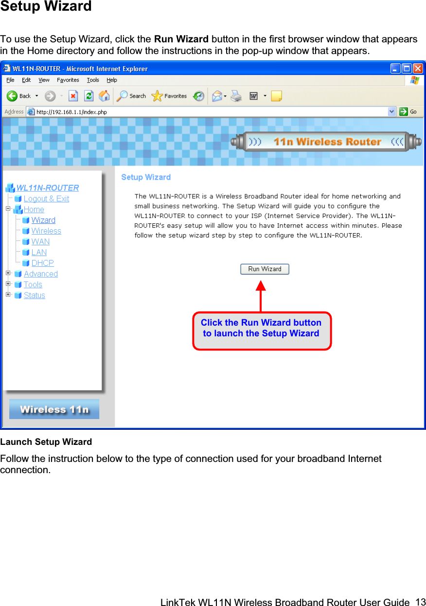 LinkTek WL11N Wireless Broadband Router User Guide  13Setup Wizard To use the Setup Wizard, click the Run Wizard button in the first browser window that appears in the Home directory and follow the instructions in the pop-up window that appears. Launch Setup Wizard Follow the instruction below to the type of connection used for your broadband Internet connection.  Click the Run Wizard button to launch the Setup Wizard 