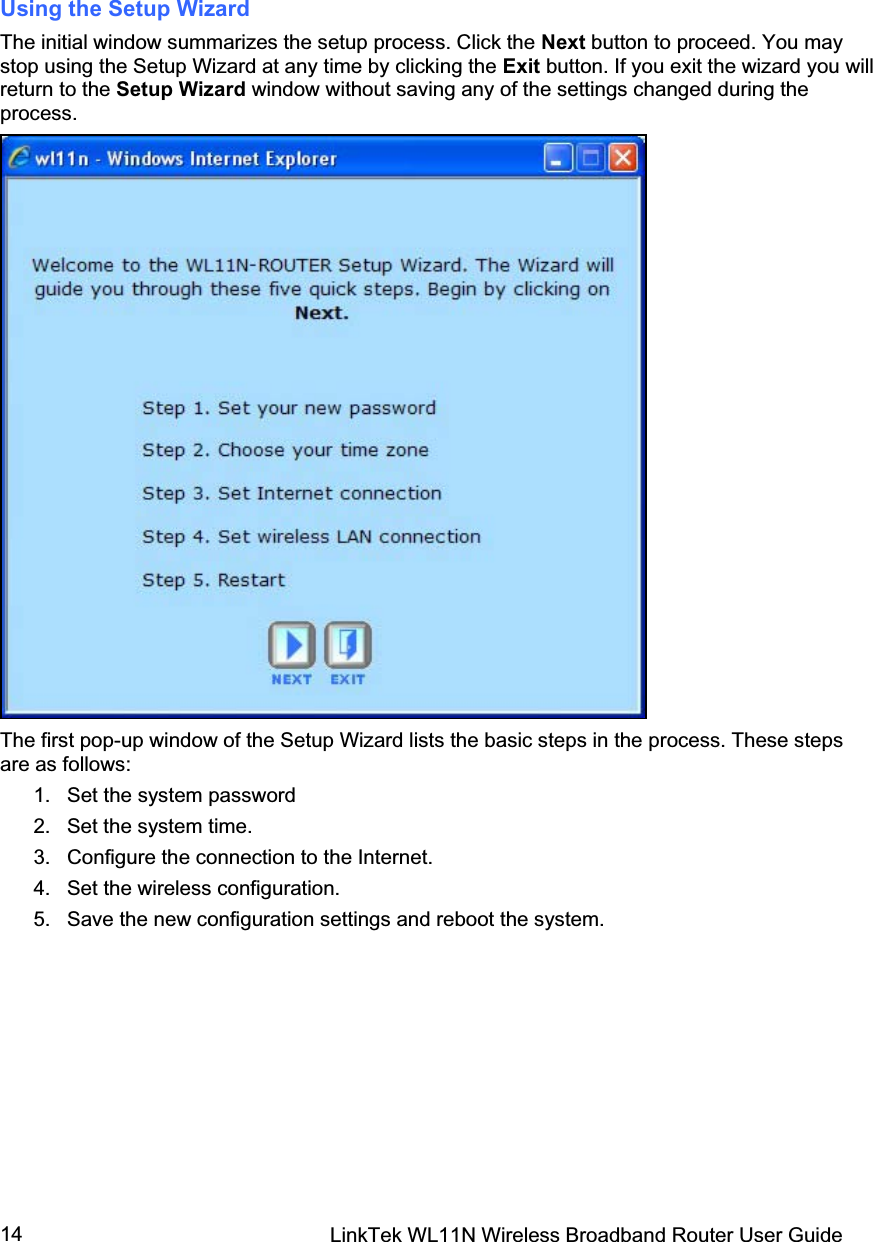 LinkTek WL11N Wireless Broadband Router User Guide 14Using the Setup Wizard  The initial window summarizes the setup process. Click the Next button to proceed. You may stop using the Setup Wizard at any time by clicking the Exit button. If you exit the wizard you will return to the Setup Wizard window without saving any of the settings changed during the process. The first pop-up window of the Setup Wizard lists the basic steps in the process. These steps are as follows:  1. Set the system password 2.  Set the system time.  3.  Configure the connection to the Internet.  4.  Set the wireless configuration. 5.  Save the new configuration settings and reboot the system. 