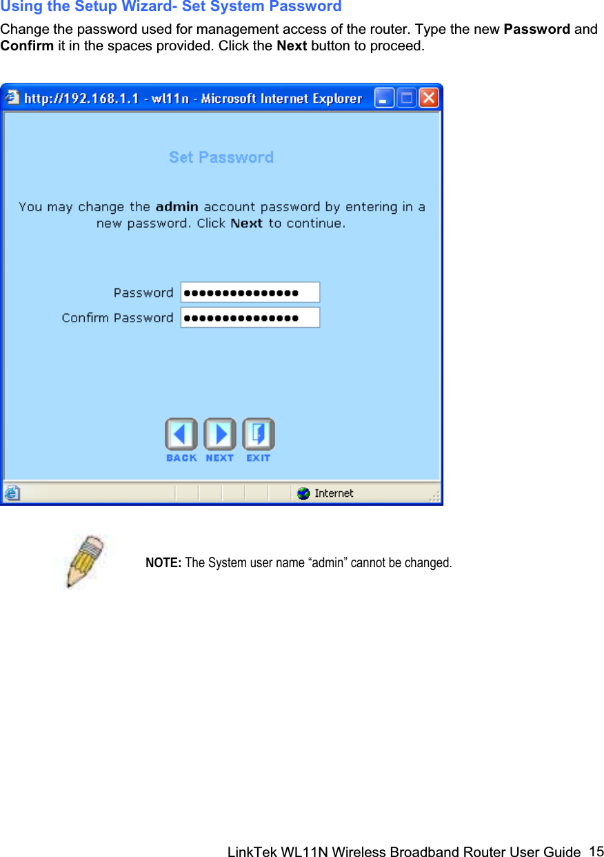 LinkTek WL11N Wireless Broadband Router User Guide  15Using the Setup Wizard- Set System Password Change the password used for management access of the router. Type the new Password andConfirm it in the spaces provided. Click the Next button to proceed.  NOTE: The System user name “admin” cannot be changed. 