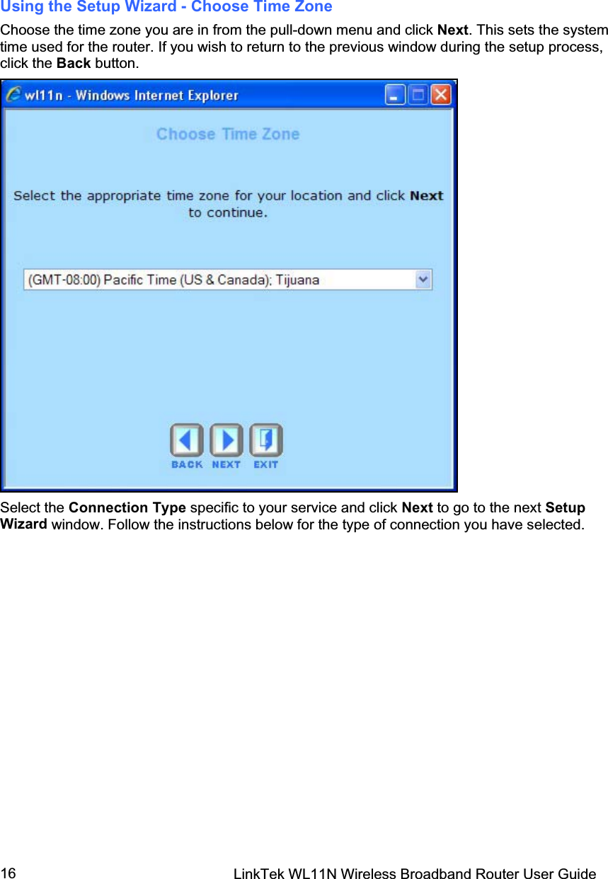 LinkTek WL11N Wireless Broadband Router User Guide 16Using the Setup Wizard - Choose Time Zone Choose the time zone you are in from the pull-down menu and click Next. This sets the system time used for the router. If you wish to return to the previous window during the setup process, click the Back button. Select the Connection Type specific to your service and click Next to go to the next SetupWizard window. Follow the instructions below for the type of connection you have selected. 