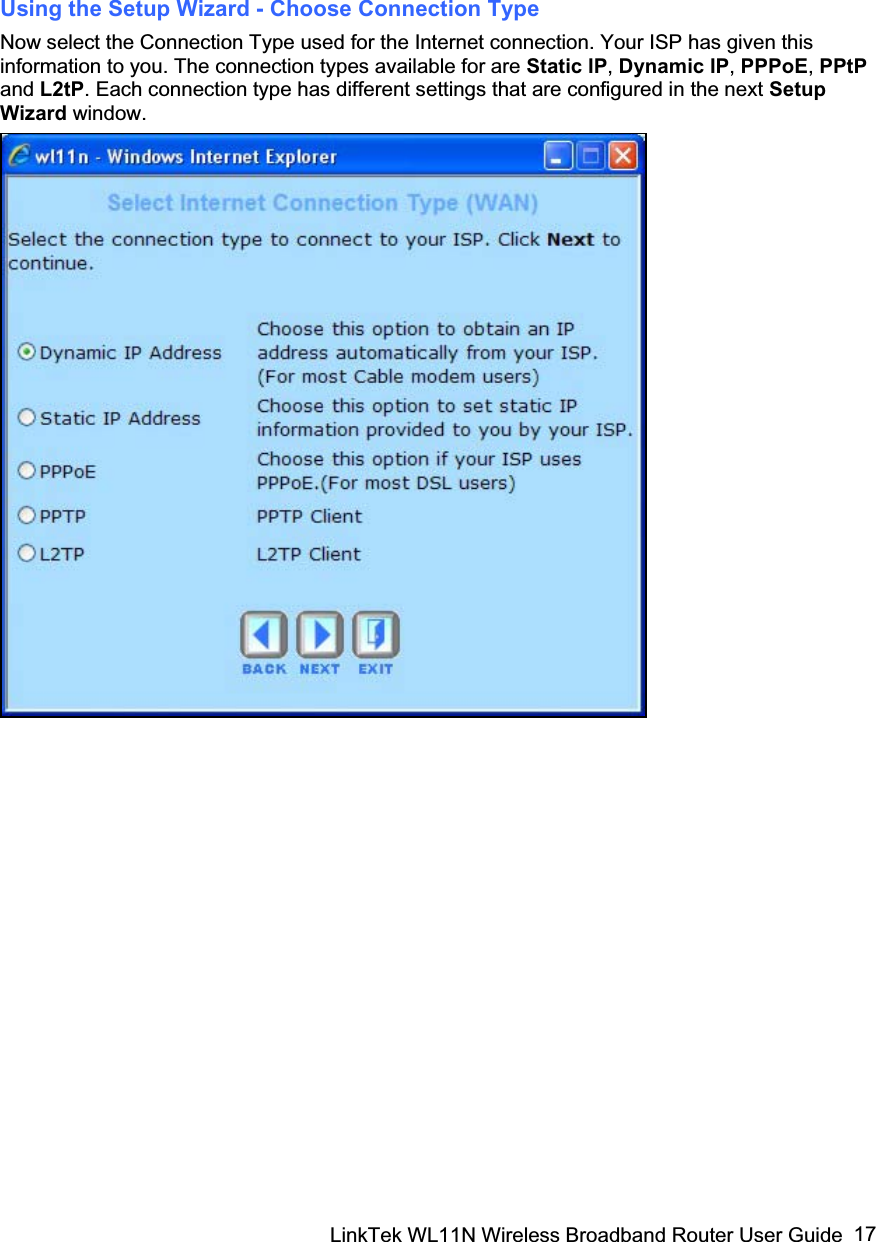 LinkTek WL11N Wireless Broadband Router User Guide  17Using the Setup Wizard - Choose Connection Type Now select the Connection Type used for the Internet connection. Your ISP has given this information to you. The connection types available for are Static IP,Dynamic IP,PPPoE,PPtP and L2tP. Each connection type has different settings that are configured in the next Setup Wizard window. 