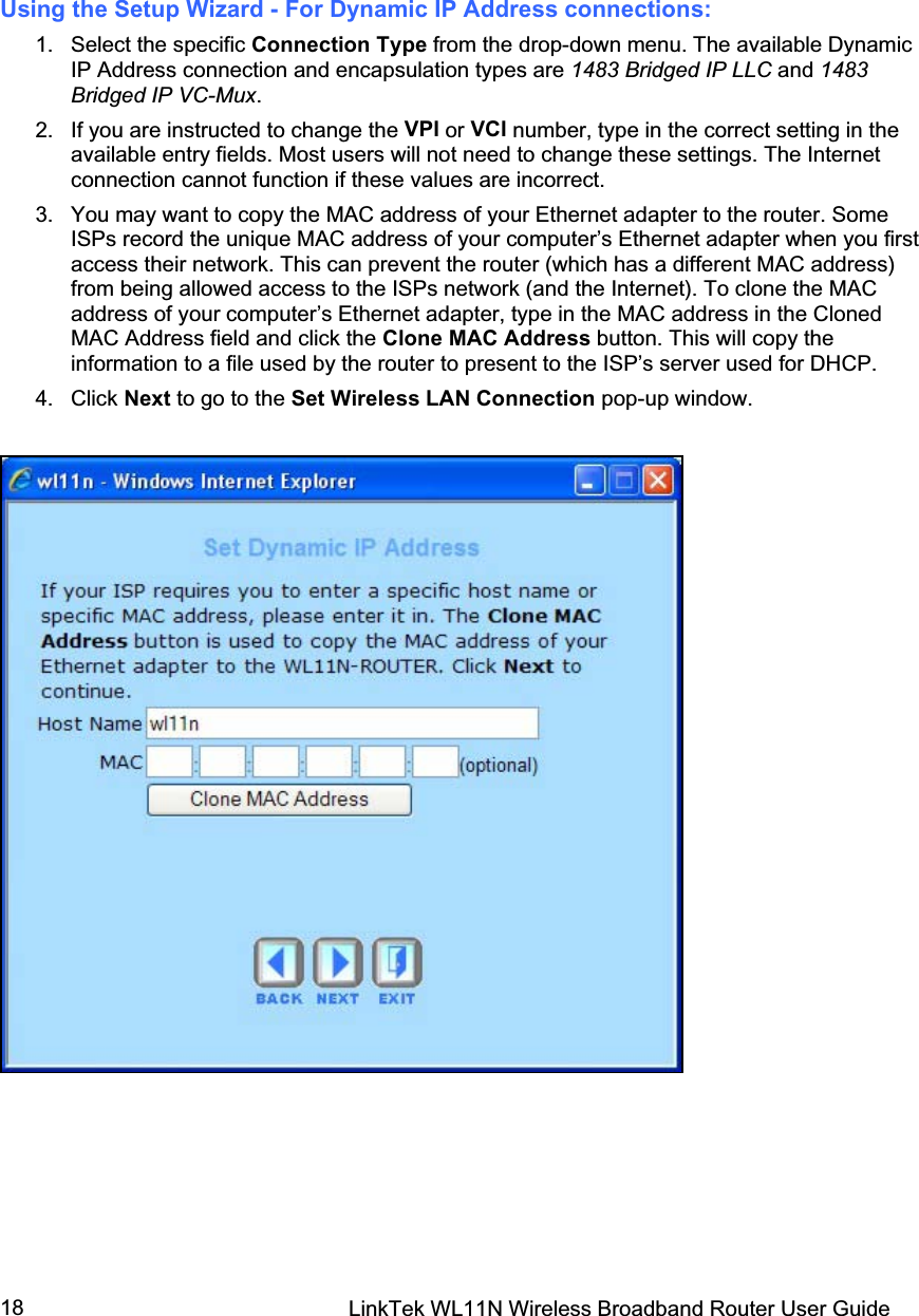 LinkTek WL11N Wireless Broadband Router User Guide 18Using the Setup Wizard - For Dynamic IP Address connections: 1. Select the specific Connection Type from the drop-down menu. The available Dynamic IP Address connection and encapsulation types are 1483 Bridged IP LLC and 1483 Bridged IP VC-Mux.2.  If you are instructed to change the VPI or VCI number, type in the correct setting in the available entry fields. Most users will not need to change these settings. The Internet connection cannot function if these values are incorrect. 3.  You may want to copy the MAC address of your Ethernet adapter to the router. Some ISPs record the unique MAC address of your computer’s Ethernet adapter when you first access their network. This can prevent the router (which has a different MAC address) from being allowed access to the ISPs network (and the Internet). To clone the MAC address of your computer’s Ethernet adapter, type in the MAC address in the Cloned MAC Address field and click the Clone MAC Address button. This will copy the information to a file used by the router to present to the ISP’s server used for DHCP. 4. Click Next to go to the Set Wireless LAN Connection pop-up window. 