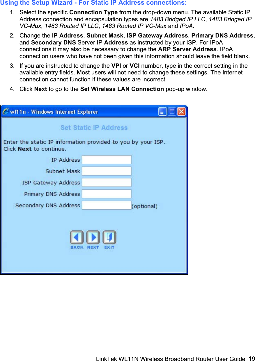 LinkTek WL11N Wireless Broadband Router User Guide  19Using the Setup Wizard - For Static IP Address connections: 1. Select the specific Connection Type from the drop-down menu. The available Static IP Address connection and encapsulation types are 1483 Bridged IP LLC,1483 Bridged IP VC-Mux, 1483 Routed IP LLC, 1483 Routed IP VC-Mux and IPoA.2. Change the IP Address,Subnet Mask,ISP Gateway Address, Primary DNS Address,and Secondary DNS Server IP Address as instructed by your ISP. For IPoA connections it may also be necessary to change the ARP Server Address. IPoA connection users who have not been given this information should leave the field blank. 3.  If you are instructed to change the VPI or VCI number, type in the correct setting in the available entry fields. Most users will not need to change these settings. The Internet connection cannot function if these values are incorrect. 4. Click Next to go to the Set Wireless LAN Connection pop-up window. 