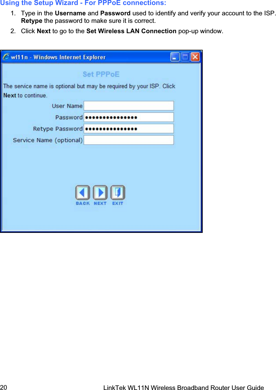 LinkTek WL11N Wireless Broadband Router User Guide 20Using the Setup Wizard - For PPPoE connections:  1. Type in the Username and Password used to identify and verify your account to the ISP. Retype the password to make sure it is correct. 2. Click Next to go to the Set Wireless LAN Connection pop-up window. 