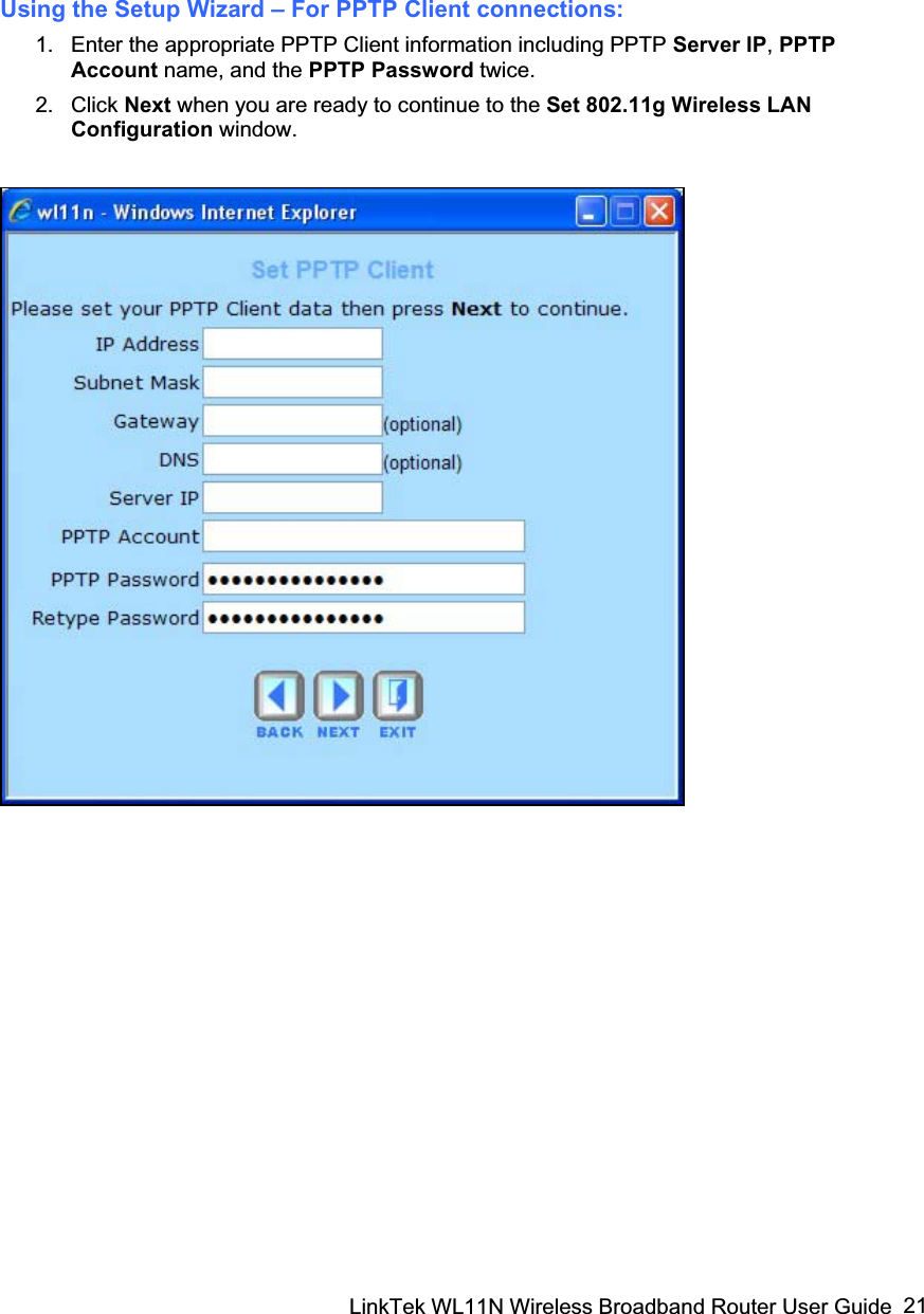 LinkTek WL11N Wireless Broadband Router User Guide  21Using the Setup Wizard – For PPTP Client connections: 1.  Enter the appropriate PPTP Client information including PPTP Server IP,PPTP Account name, and the PPTP Password twice. 2. Click Next when you are ready to continue to the Set 802.11g Wireless LAN Configuration window. 