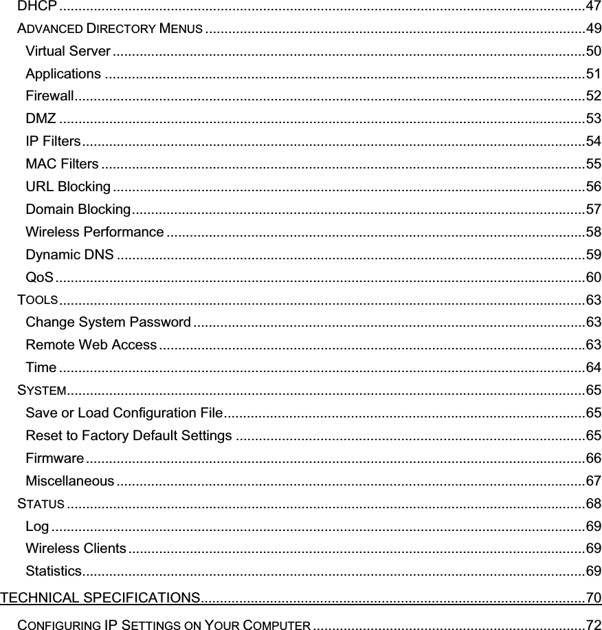 DHCP .........................................................................................................................................47ADVANCED DIRECTORY MENUS ...................................................................................................49Virtual Server ...........................................................................................................................50Applications .............................................................................................................................51Firewall.....................................................................................................................................52DMZ .........................................................................................................................................53IP Filters...................................................................................................................................54MAC Filters ..............................................................................................................................55URL Blocking ...........................................................................................................................56Domain Blocking......................................................................................................................57Wireless Performance .............................................................................................................58Dynamic DNS ..........................................................................................................................59QoS..........................................................................................................................................60TOOLS.........................................................................................................................................63Change System Password ......................................................................................................63Remote Web Access ...............................................................................................................63Time .........................................................................................................................................64SYSTEM.......................................................................................................................................65Save or Load Configuration File..............................................................................................65Reset to Factory Default Settings ...........................................................................................65Firmware ..................................................................................................................................66Miscellaneous ..........................................................................................................................67STATUS .......................................................................................................................................68Log ...........................................................................................................................................69Wireless Clients .......................................................................................................................69Statistics...................................................................................................................................69TECHNICAL SPECIFICATIONS....................................................................................................70CONFIGURING IP SETTINGS ON YOUR COMPUTER .......................................................................72