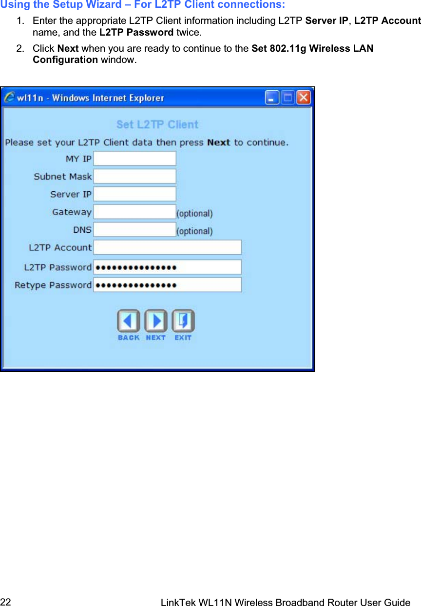 LinkTek WL11N Wireless Broadband Router User Guide 22Using the Setup Wizard – For L2TP Client connections: 1.  Enter the appropriate L2TP Client information including L2TP Server IP,L2TP Accountname, and the L2TP Password twice.2. Click Next when you are ready to continue to the Set 802.11g Wireless LAN Configuration window. 