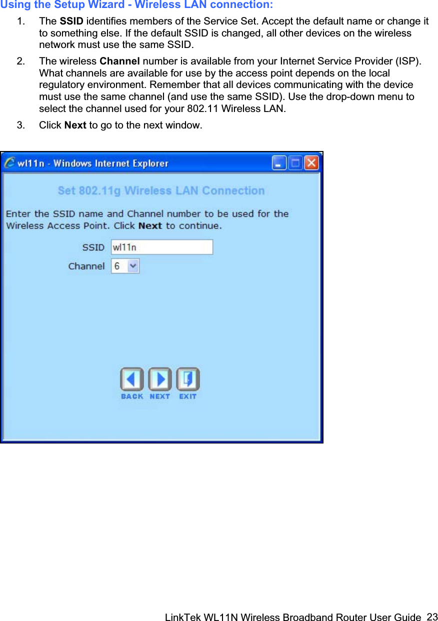 LinkTek WL11N Wireless Broadband Router User Guide  23Using the Setup Wizard - Wireless LAN connection: 1. The SSID identifies members of the Service Set. Accept the default name or change it to something else. If the default SSID is changed, all other devices on the wireless network must use the same SSID. 2. The wireless Channel number is available from your Internet Service Provider (ISP). What channels are available for use by the access point depends on the local regulatory environment. Remember that all devices communicating with the device must use the same channel (and use the same SSID). Use the drop-down menu to select the channel used for your 802.11 Wireless LAN. 3. Click Next to go to the next window. 