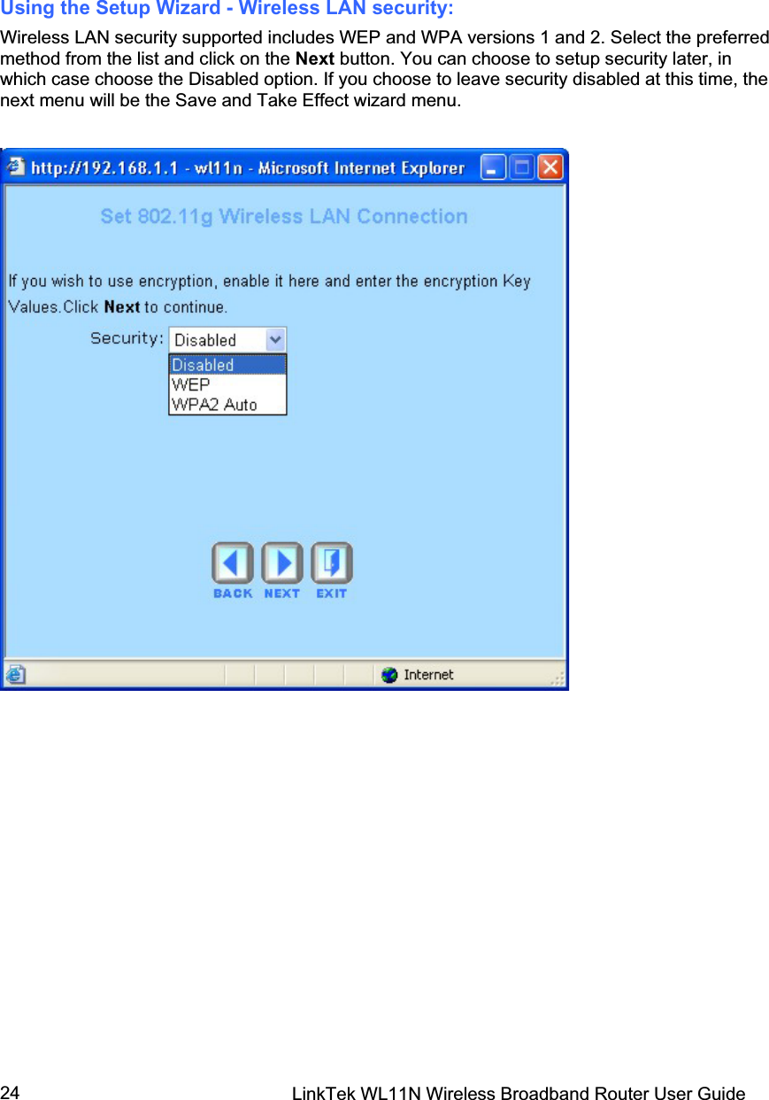 LinkTek WL11N Wireless Broadband Router User Guide 24Using the Setup Wizard - Wireless LAN security: Wireless LAN security supported includes WEP and WPA versions 1 and 2. Select the preferred method from the list and click on the Next button. You can choose to setup security later, in which case choose the Disabled option. If you choose to leave security disabled at this time, the next menu will be the Save and Take Effect wizard menu.  