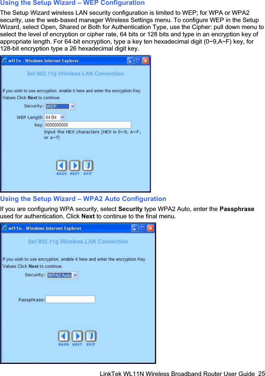 LinkTek WL11N Wireless Broadband Router User Guide  25Using the Setup Wizard – WEP Configuration The Setup Wizard wireless LAN security configuration is limited to WEP; for WPA or WPA2 security, use the web-based manager Wireless Settings menu. To configure WEP in the Setup Wizard, select Open, Shared or Both for Authentication Type, use the Cipher: pull down menu to select the level of encryption or cipher rate, 64 bits or 128 bits and type in an encryption key of appropriate length. For 64-bit encryption, type a key ten hexadecimal digit (0~9,A~F) key, for 128-bit encryption type a 26 hexadecimal digit key. Using the Setup Wizard – WPA2 Auto Configuration If you are configuring WPA security, select Security type WPA2 Auto, enter the Passphraseused for authentication. Click Next to continue to the final menu.       