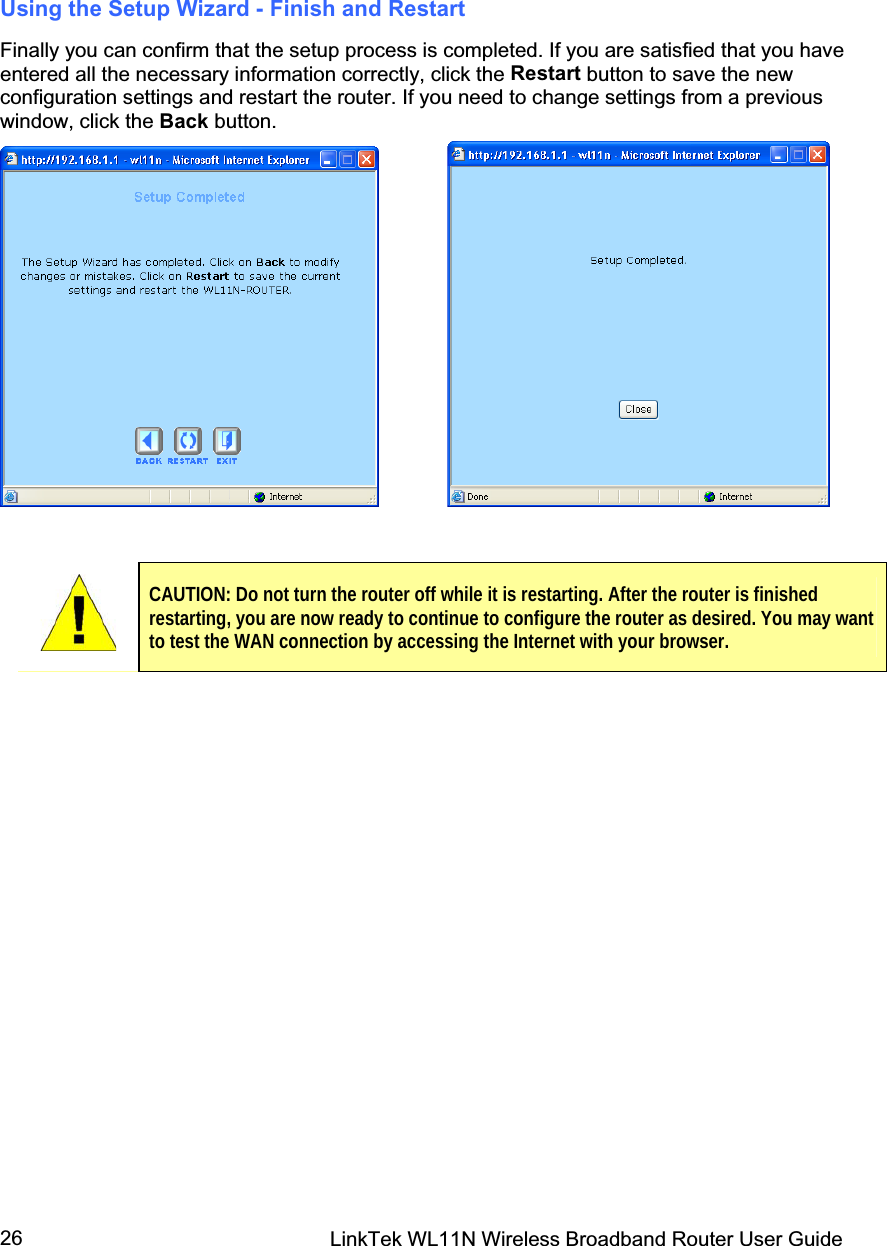 LinkTek WL11N Wireless Broadband Router User Guide 26Using the Setup Wizard - Finish and RestartFinally you can confirm that the setup process is completed. If you are satisfied that you have entered all the necessary information correctly, click the Restart button to save the new configuration settings and restart the router. If you need to change settings from a previous window, click the Back button.             CAUTION: Do not turn the router off while it is restarting. After the router is finished restarting, you are now ready to continue to configure the router as desired. You may want to test the WAN connection by accessing the Internet with your browser. 