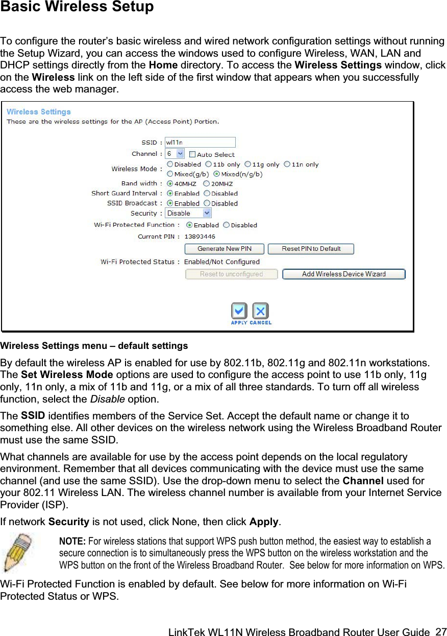 LinkTek WL11N Wireless Broadband Router User Guide  27Basic Wireless Setup To configure the router’s basic wireless and wired network configuration settings without running the Setup Wizard, you can access the windows used to configure Wireless, WAN, LAN and DHCP settings directly from the Home directory. To access the Wireless Settings window, click on the Wireless link on the left side of the first window that appears when you successfully access the web manager.  Wireless Settings menu – default settings By default the wireless AP is enabled for use by 802.11b, 802.11g and 802.11n workstations. The Set Wireless Mode options are used to configure the access point to use 11b only, 11g only, 11n only, a mix of 11b and 11g, or a mix of all three standards. To turn off all wireless function, select the Disable option.  The SSID identifies members of the Service Set. Accept the default name or change it to something else. All other devices on the wireless network using the Wireless Broadband Router must use the same SSID.What channels are available for use by the access point depends on the local regulatory environment. Remember that all devices communicating with the device must use the same channel (and use the same SSID). Use the drop-down menu to select the Channel used for your 802.11 Wireless LAN. The wireless channel number is available from your Internet Service Provider (ISP). If network Security is not used, click None, then click Apply.NOTE: For wireless stations that support WPS push button method, the easiest way to establish a secure connection is to simultaneously press the WPS button on the wireless workstation and the WPS button on the front of the Wireless Broadband Router.  See below for more information on WPS.Wi-Fi Protected Function is enabled by default. See below for more information on Wi-Fi Protected Status or WPS. 