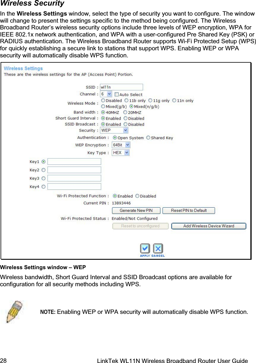 LinkTek WL11N Wireless Broadband Router User Guide 28Wireless Security In the Wireless Settings window, select the type of security you want to configure. The window will change to present the settings specific to the method being configured. The Wireless Broadband Router’s wireless security options include three levels of WEP encryption, WPA for IEEE 802.1x network authentication, and WPA with a user-configured Pre Shared Key (PSK) or RADIUS authentication. The Wireless Broadband Router supports Wi-Fi Protected Setup (WPS) for quickly establishing a secure link to stations that support WPS. Enabling WEP or WPA security will automatically disable WPS function.  Wireless Settings window – WEP Wireless bandwidth, Short Guard Interval and SSID Broadcast options are available for configuration for all security methods including WPS.  NOTE: Enabling WEP or WPA security will automatically disable WPS function.